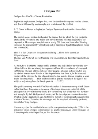 Oedipus Rex
Oedipus Rex Conflict, Climax, Resolution
Sophocles tragic drama, Oedipus Rex, sees the conflict develop and reach a climax,
and this is followed by a catastrophe and resolution of the conflict.
E. T. Owen in Drama in Sophocles Oedipus Tyrannus describes the climaxof the
drama:
The central scenes contain the heart of the drama, that for which the rest exists the
drama of the revelation. The poet s task here is to make its effect adequate to the
expectation. He manages to spin it out to nearly 500 lines, and, instead of thinning,
increases the excitement by spreading it out; it becomes a threefold revelation rising
to a climax (36).
Thus it is that Owen sees the conflict escalating ... Show more content on
Helpwriting.net ...
Thomas Van Nortwick in The Meaning of a Masculine Life describes Oedipustragic
flaw:
As ruler, he is a father to Thebes and its citizens, and like a father he will take care
of his children. We see already the supreme self confidence and ease of command
in Oedipus, who can address not only other people s children as his own, but also
be a father to men older than he is. But beyond even this there is, in the wretched
posture of the citizens, the hint of prostration before a deity. We are clinging to your
altars, says the priest. . . . That he also exudes a godlike mastery in the eyes of his
subjects only strengthens the heroic portrait. . . .(21 22).
The godlike mastery to which Van Nortwick refers is the same mastery which Creon
in his final lines designates as the cause of the tragic dimension in the life of the
protagonist: Crave not mastery in all, /For the mastery that raised thee was thy bane
and wrought thy fall. Oedipus total mastery of the investigation resultant from the
Delphic oracle s declaration, yes, his forceful pursuit of the investigation against the
wishes of Jocasta, Teiresias, the messenger and the shepherd, ultimately spells the
downfall of King Oedipus.
Abrams says that the conflict is between the protagonist and antagonist (225). Is the
antagonist within Oedipus in the form of his godlike mastery, as Creon believed? Or
is the antagonist weird/wyrd/fate, so that the oracle
 