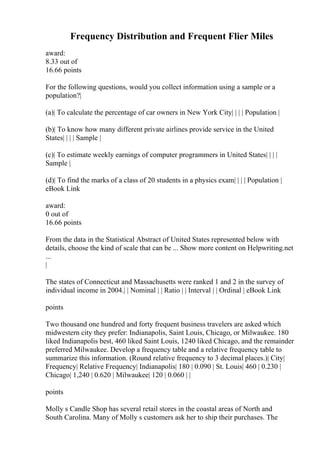 Frequency Distribution and Frequent Flier Miles
award:
8.33 out of
16.66 points
For the following questions, would you collect information using a sample or a
population?|
(a)| To calculate the percentage of car owners in New York City| | | | Population |
(b)| To know how many different private airlines provide service in the United
States| | | | Sample |
(c)| To estimate weekly earnings of computer programmers in United States| | | |
Sample |
(d)| To find the marks of a class of 20 students in a physics exam| | | | Population |
eBook Link
award:
0 out of
16.66 points
From the data in the Statistical Abstract of United States represented below with
details, choose the kind of scale that can be ... Show more content on Helpwriting.net
...
|
The states of Connecticut and Massachusetts were ranked 1 and 2 in the survey of
individual income in 2004.| | Nominal | | Ratio | | Interval | | Ordinal | eBook Link
points
Two thousand one hundred and forty frequent business travelers are asked which
midwestern city they prefer: Indianapolis, Saint Louis, Chicago, or Milwaukee. 180
liked Indianapolis best, 460 liked Saint Louis, 1240 liked Chicago, and the remainder
preferred Milwaukee. Develop a frequency table and a relative frequency table to
summarize this information. (Round relative frequency to 3 decimal places.)| City|
Frequency| Relative Frequency| Indianapolis| 180 | 0.090 | St. Louis| 460 | 0.230 |
Chicago| 1,240 | 0.620 | Milwaukee| 120 | 0.060 | |
points
Molly s Candle Shop has several retail stores in the coastal areas of North and
South Carolina. Many of Molly s customers ask her to ship their purchases. The
 