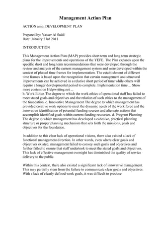 Management Action Plan
ACTION amp; DEVELOPMENT PLAN
Prepared by: Yasser Al Saidi
Date: January 23rd 2011
INTRODUCTION
This Management Action Plan (MAP) provides short term and long term strategic
plans for the improvements and operations of the YEFE. The Plan expands upon the
specific short and long term recommendations that were developed through the
review and analysis of the current management system and were developed within the
context of phased time frames for implementation. The establishment of different
time frames is based upon the recognition that certain management and structural
improvements can be achieved in a relative short period of time while others will
require a longer developmental period to complete. Implementation time ... Show
more content on Helpwriting.net ...
b. Work Ethics The degree to which the work ethics of operational staff has failed to
meet stated goals and objectives and the relation of such ethics to the management of
the foundation. c. Innovative Management The degree to which management has
provided creative work options to meet the dynamic needs of the work force and the
innovative identification of potential funding sources and alternate actions that
accomplish identified goals within current funding resources. d. Program Planning
The degree to which management has developed a cohesive, practical planning
structure or proper planning mechanism that sets forth the missions, goals and
objectives for the foundation.
In addition to this clear lack of operational visions, there also existed a lack of
functional management direction. In other words, even where clear goals and
objectives existed, management failed to convey such goals and objectives and
further failed to ensure that staff undertook to meet the stated goals and objectives.
This lack of effective management oversight has diminished the quality of service
delivery to the public.
Within this context, there also existed a significant lack of innovative management.
This may partially stem from the failure to communicate clear goals and objectives.
With a lack of clearly defined work goals, it was difficult to produce
 