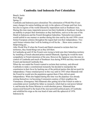 Cambodia And Indonesia Post Colonialism
Bunch, Justin
Prof. Biggs
Spring 15
Cambodia and Indonesia post colonialism The culmination of World War II saw
many changes for nation building not only in the spheres of Europe and East Asia,
but also in regions of the world infected by imperialism such as Southeast Asia.
During this time many imperialist powers lost their footholds in Southeast Asia due to
an inability to project their dominance as they had before, such as in the case of the
Dutch in Indonesia and the French throughout Indochina. Nationalist movements
would unfold in one manner or another during this time and by the mid 1950 s most
former European colonies throughout the region had won their independence. Two
such former colonies that I will be looking at will be the ... Show more content on
Helpwriting.net ...
After World War II when the French and Dutch returned to reclaim their lost
territories, they found things not as they left them.
In Cambodia up until 45 the French were trying to hold onto their Indochina territory
by installing a French educated prince named Sihanouk, figuring he would be more
sympathetic to French dominion of the area. However the Japanese were the ones in
control of Cambodia and much of Southeast Asia during WWII and they removed the
French and declared Cambodia free.
When the war ended the French wanted to reclaim their territory, and allowed
Cambodia to make a constitutional monarchy but decided to manipulate the
constitution in their favor by backing one of the political parties that did not push for
independence. France retained power in this way until in 1953 when Sihanouk told
the French he would arm the population against them if they did not grant
independence. What also happed during this time was the populace was already
arming themselves via becoming Communist courtesy of their neighbors the
Vietnamese. (Emergence 366) Sihanouk after getting rid of the French in order to
consolidate power installed his father as monarch, which had no real power behind
it, and became the Prime Minister to wield absolute power. Sihanouk then
maneuvered himself to the head of the most powerful political party of Cambodia
and solidified his reign as the true head of state until the upheaval of 1970.
Indonesia by
 