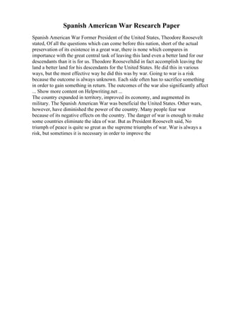 Spanish American War Research Paper
Spanish American War Former President of the United States, Theodore Roosevelt
stated, Of all the questions which can come before this nation, short of the actual
preservation of its existence in a great war, there is none which compares in
importance with the great central task of leaving this land even a better land for our
descendants than it is for us. Theodore Rooseveltdid in fact accomplish leaving the
land a better land for his descendants for the United States. He did this in various
ways, but the most effective way he did this was by war. Going to war is a risk
because the outcome is always unknown. Each side often has to sacrifice something
in order to gain something in return. The outcomes of the war also significantly affect
... Show more content on Helpwriting.net ...
The country expanded in territory, improved its economy, and augmented its
military. The Spanish American War was beneficial the United States. Other wars,
however, have diminished the power of the country. Many people fear war
because of its negative effects on the country. The danger of war is enough to make
some countries eliminate the idea of war. But as President Roosevelt said, No
triumph of peace is quite so great as the supreme triumphs of war. War is always a
risk, but sometimes it is necessary in order to improve the
 