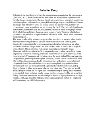 Pollution Essay
Pollution is the introduction of harmful substances or products into the environment
(Pollution, 2017). Ever since we were born there has always been a problem with
harmful things on our planet. Humans have tried an enormous amount of ideas trying
to help the planet. Adults tell the young kids to always recycle or to help the Earthby
planting a tree. Those two ideas are spread around the entire world, but there are
certain things going around that are not helping the Earth. They are called pollutants.
For example, some are water, air, soil, thermal, radiative, noise and light pollution.
With all of these pollutants there are many causes of each. The most talked about
pollution is air pollution. Air pollution is a mixture of solid... Show more content on
Helpwriting.net ...
The waste produced by animals can get washed into rivers or streams when it rains
and then that waste gets mixed up with other chemicals which forms a giant
disaster. Even though the large problems are mostly talked about there are other
pollutants that have a huge impact but aren t talked about as much. An example is
soil pollution. This is split into two causes: manmade and naturally made.
Manmade includes accidental spills, transportation and cracked paint chips. Leaks
of gasoline and diesel, releasing chemicals from vehicles and just lead based paint
being cracked off can cause soil pollution. Also the waste in landfills may leak into
the ground or generate polluted vapors. However, natural causes can be much more
of a problem than manmade. Leaks from sewer lines and natural accumulation of
compounds in soil due to imbalances between atmospheric deposition are both
natural events that are ruining the earth s ground (Soil Pollution Causes, 2017).
Light pollution is when you excessively use your electricity. Your parents would
always tell you to turn off the lights that you aren t using or unplug any device that
is not needed. Light pollution can be caused by three reasons. 1.) The intrusive light
falling inside our rooms from outside at night is a kind of light pollution called light
trespass. 2.) Large industrial and residential areas cause light clutter. 3.) Excessive
and immoderate use of lighting causes
 