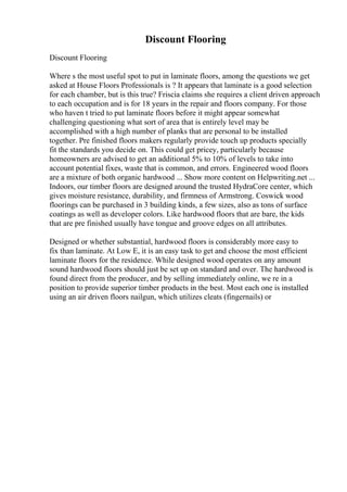 Discount Flooring
Discount Flooring
Where s the most useful spot to put in laminate floors, among the questions we get
asked at House Floors Professionals is ? It appears that laminate is a good selection
for each chamber, but is this true? Friscia claims she requires a client driven approach
to each occupation and is for 18 years in the repair and floors company. For those
who haven t tried to put laminate floors before it might appear somewhat
challenging questioning what sort of area that is entirely level may be
accomplished with a high number of planks that are personal to be installed
together. Pre finished floors makers regularly provide touch up products specially
fit the standards you decide on. This could get pricey, particularly because
homeowners are advised to get an additional 5% to 10% of levels to take into
account potential fixes, waste that is common, and errors. Engineered wood floors
are a mixture of both organic hardwood ... Show more content on Helpwriting.net ...
Indoors, our timber floors are designed around the trusted HydraCore center, which
gives moisture resistance, durability, and firmness of Armstrong. Coswick wood
floorings can be purchased in 3 building kinds, a few sizes, also as tons of surface
coatings as well as developer colors. Like hardwood floors that are bare, the kids
that are pre finished usually have tongue and groove edges on all attributes.
Designed or whether substantial, hardwood floors is considerably more easy to
fix than laminate. At Low E, it is an easy task to get and choose the most efficient
laminate floors for the residence. While designed wood operates on any amount
sound hardwood floors should just be set up on standard and over. The hardwood is
found direct from the producer, and by selling immediately online, we re in a
position to provide superior timber products in the best. Most each one is installed
using an air driven floors nailgun, which utilizes cleats (fingernails) or
 