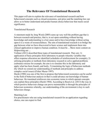 The Relevance Of Translational Research
This paper will aim to explain the relevance of translational research and how
behavioural concepts such as closed economies, unit price and the matching law can
allow us to better understand and predict human choice behaviour that meets social
significance.
Translational Research
A statement made by Jong Wook (2005) sums up very well the problem gap that is
between research and practice, that is, to act upon something without having
knowledge and understanding is a lost cause and to have knowledge without acting
upon it is a waste of resourcefulness. The aim of translational research is to bridge the
gap between what we have discovered in basic science and implement them into
clinical application to improve human condition. It must be ... Show more content on
Helpwriting.net ...
Vollmer (2011) described three types of translational research. They are; 1)
application of basic principles from laboratory to people whereby variables that
affect response allocation are identified (schedules of reinforcement for example), 2)
utilising principles or methods from laboratory research to solve applied problems
(substance misuse for example, the aim is to simulate this in the laboratory and
apply what has been found), and lastly, 3) translating the logic of behaviour methods
(by which we extend our understanding of methods and principles to address
complex social issues) (Fisher Mazur 1997).
Hursh (1980) was one of the first to propose that behavioural economics can be useful
to the field of behaviour analysis in that it could advance our knowledge of human
behaviour. He translated reinforcers into economic terms in which operant concepts
can explain these principles (Hursh 1984). According to Reed et al. (2013) the way in
which positive behaviour change can prove maintainable is through the principles of
behaviour economics whereby, our understanding of the environment is key to such
behaviour change.
Matching Law
For practitioners who are using translational research for an application regarding
choice, one can expect to find
 
