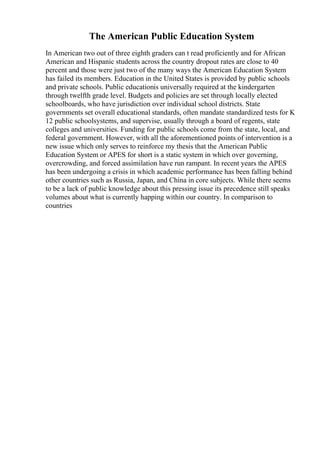 The American Public Education System
In American two out of three eighth graders can t read proficiently and for African
American and Hispanic students across the country dropout rates are close to 40
percent and those were just two of the many ways the American Education System
has failed its members. Education in the United States is provided by public schools
and private schools. Public educationis universally required at the kindergarten
through twelfth grade level. Budgets and policies are set through locally elected
schoolboards, who have jurisdiction over individual school districts. State
governments set overall educational standards, often mandate standardized tests for K
12 public schoolsystems, and supervise, usually through a board of regents, state
colleges and universities. Funding for public schools come from the state, local, and
federal government. However, with all the aforementioned points of intervention is a
new issue which only serves to reinforce my thesis that the American Public
Education System or APES for short is a static system in which over governing,
overcrowding, and forced assimilation have run rampant. In recent years the APES
has been undergoing a crisis in which academic performance has been falling behind
other countries such as Russia, Japan, and China in core subjects. While there seems
to be a lack of public knowledge about this pressing issue its precedence still speaks
volumes about what is currently happing within our country. In comparison to
countries
 