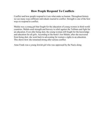 How People Respond To Conflicts
Conflict and how people respond to it are what make us human. Throughout history
we see many ways different individuals reacted to conflict. Strength is one of the best
ways to respond to conflict.
Malala was a young girl that fought for the education of young women in third world
countries. Malala used strength and bravery to rebel against the Talibans and fight for
an education. Even after being shot, the young woman still fought for the knowledge
and education for all girls. According to the book I Am Malala, after she recovered
from being shot, she went back to advocating for women s rights to an education.
This shows how she remained strong after serious conflict.
Anne Frank was a young Jewish girl who was oppressed by the Nazis along
 