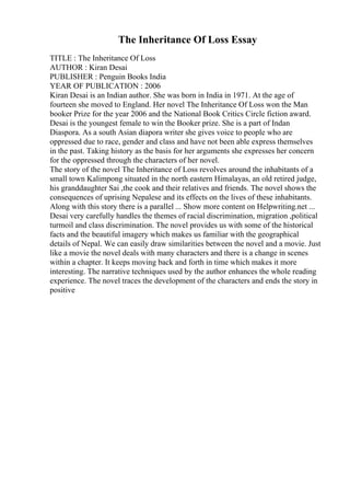 The Inheritance Of Loss Essay
TITLE : The Inheritance Of Loss
AUTHOR : Kiran Desai
PUBLISHER : Penguin Books India
YEAR OF PUBLICATION : 2006
Kiran Desai is an Indian author. She was born in India in 1971. At the age of
fourteen she moved to England. Her novel The Inheritance Of Loss won the Man
booker Prize for the year 2006 and the National Book Critics Circle fiction award.
Desai is the youngest female to win the Booker prize. She is a part of Indan
Diaspora. As a south Asian diapora writer she gives voice to people who are
oppressed due to race, gender and class and have not been able express themselves
in the past. Taking history as the basis for her arguments she expresses her concern
for the oppressed through the characters of her novel.
The story of the novel The Inheritance of Loss revolves around the inhabitants of a
small town Kalimpong situated in the north eastern Himalayas, an old retired judge,
his granddaughter Sai ,the cook and their relatives and friends. The novel shows the
consequences of uprising Nepalese and its effects on the lives of these inhabitants.
Along with this story there is a parallel ... Show more content on Helpwriting.net ...
Desai very carefully handles the themes of racial discrimination, migration ,political
turmoil and class discrimination. The novel provides us with some of the historical
facts and the beautiful imagery which makes us familiar with the geographical
details of Nepal. We can easily draw similarities between the novel and a movie. Just
like a movie the novel deals with many characters and there is a change in scenes
within a chapter. It keeps moving back and forth in time which makes it more
interesting. The narrative techniques used by the author enhances the whole reading
experience. The novel traces the development of the characters and ends the story in
positive
 