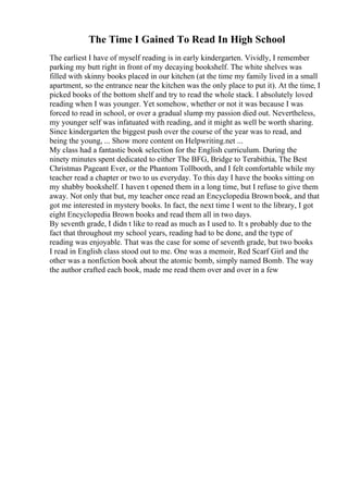 The Time I Gained To Read In High School
The earliest I have of myself reading is in early kindergarten. Vividly, I remember
parking my butt right in front of my decaying bookshelf. The white shelves was
filled with skinny books placed in our kitchen (at the time my family lived in a small
apartment, so the entrance near the kitchen was the only place to put it). At the time, I
picked books of the bottom shelf and try to read the whole stack. I absolutely loved
reading when I was younger. Yet somehow, whether or not it was because I was
forced to read in school, or over a gradual slump my passion died out. Nevertheless,
my younger self was infatuated with reading, and it might as well be worth sharing.
Since kindergarten the biggest push over the course of the year was to read, and
being the young, ... Show more content on Helpwriting.net ...
My class had a fantastic book selection for the English curriculum. During the
ninety minutes spent dedicated to either The BFG, Bridge to Terabithia, The Best
Christmas Pageant Ever, or the Phantom Tollbooth, and I felt comfortable while my
teacher read a chapter or two to us everyday. To this day I have the books sitting on
my shabby bookshelf. I haven t opened them in a long time, but I refuse to give them
away. Not only that but, my teacher once read an Encyclopedia Brown book, and that
got me interested in mystery books. In fact, the next time I went to the library, I got
eight Encyclopedia Brown books and read them all in two days.
By seventh grade, I didn t like to read as much as I used to. It s probably due to the
fact that throughout my school years, reading had to be done, and the type of
reading was enjoyable. That was the case for some of seventh grade, but two books
I read in English class stood out to me. One was a memoir, Red Scarf Girl and the
other was a nonfiction book about the atomic bomb, simply named Bomb. The way
the author crafted each book, made me read them over and over in a few
 