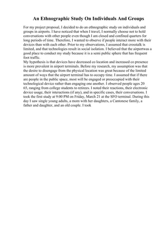 An Ethnographic Study On Individuals And Groups
For my project proposal, I decided to do an ethnographic study on individuals and
groups in airports. I have noticed that when I travel, I normally choose not to hold
conversations with other people even though I am closed and confined quarters for
long periods of time. Therefore, I wanted to observe if people interact more with their
devices than with each other. Prior to my observations, I assumed that crosstalk is
limited, and that technologies result in social isolation. I believed that the airportwas a
good place to conduct my study because it is a semi public sphere that has frequent
foot traffic.
My hypothesis is that devices have decreased co location and increased co presence
is more prevalent in airport terminals. Before my research, my assumption was that
the desire to disengage from the physical location was great because of the limited
amount of ways that the airport terminal has to occupy time. I assumed that if there
are people in the public space, most will be engaged or preoccupied with their
technological device rather than engaging one another. I observed people ages 20
65, ranging from college students to retirees. I noted their reactions, their electronic
device usage, their interactions (if any), and in specific cases, their conversations. I
took the first study at 9:00 PM on Friday, March 21 at the SFO terminal. During this
day I saw single young adults, a mom with her daughters, a Cantonese family, a
father and daughter, and an old couple. I took
 