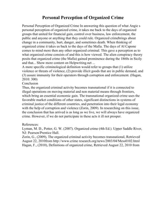 Personal Perception of Organized Crime
Personal Perception of Organized Crime In answering this question of what Angie s
personal perception of organized crime, it takes me back to the days of organized
groups that united for financial gain, control over business, law enforcement, the
public and anyone or anything that they could rule. Organized crimebrings about
change in a community, hurt, danger, and sometimes death. When thinking of
organized crime it takes us back to the days of the Mafia. The days of Al Capone
comes to mind more then any other organized criminal. This gave a perception as to
what organized crime consists of and this is how viewed. The alien conspiracy theory
posits that organized crime (the Mafia) gained prominence during the 1860s in Sicily
and that... Show more content on Helpwriting.net ...
A more specific criminological definition would refer to groups that (1) utilize
violence or threats of violence, (2) provide illicit goods that are in public demand, and
(3) assure immunity for their operators through corruption and enforcement. (Hagan,
2010: 300)
Conclusion
Thus, the organized criminal activity becomes transnational if it is connected to
illegal operations on moving material and non material means through frontiers,
which bring an essential economic gain. The transnational organized crime uses the
favorable market conditions of other states, significant distinctions in systems of
criminal justice of the different countries, and penetration into their legal economy
with the help of corruption and violence (Zorin, 2009). In researching on this issue,
the conclusion that has arrived is as long as we live, we will always have organized
crime. However, if we do not participate in these acts it ill not prosper.
References:
Lyman, M. D., Potter, G. W. (2007). Organized crime (4th Ed.). Upper Saddle River,
NJ: Pearson/Prentice Hall.
Zorin, G., (2009), The organized criminal activity becomes transnational, Retrieved
August 22, 2010from http://www.crime research.org/news/2003/04/Mess0102.html
Hagan, F., (2010), Definitions of organized crime, Retrieved August 22, 2010 from
 