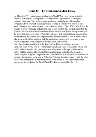 Tomb Of The Unknown Soldier Essay
On March 4, 1921, an unknown soldier from World War I was buried with the
approval of Congress in the plaza of the Memorial Amphitheatre at Arlington
National Cemetery. This serviceman was chosen randomly out of four other
servicemen from four individual gravesites located in France. Not only was this
soldier honored as a valiant trooper, but unknown soldiers from World War II and the
Korean Warwere honored and remembered at this site too. The soldier located in the
Tomb of the Unknown Soldierwas buried with a white marble sarcophagus on top of
the grave that has engravings of both Greek figures and words that say an American
soldier known but to God. The importance of this mausoleum is that it honors those
who were unidentified soldiers, and shows that our country will honor our armed
forces and respect them, whether they are known or unknown.
One of the Unknowns buried at the Tomb of the Unknown Soldier was the
Unknown from World War II. The trooper was chosen from two caskets, where one
casket had the remains of a soldier that was eliminated in Europe, and the other
casket had the remains of a soldier that was eliminated in the Pacific. Medal of
Honor recipient Hospital Corpsman First Class William R. Charette had the honor of
choosing the remains to be sent to Arlington National Cemetery. As a result, the other
casket with the remains of the other soldier were buried at sea. Before the casket
was buried, the casket of the World War II Unknown was laid in the U.S.
 