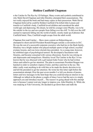 Holden Caulfield Chapman
n the Catcher In The Rye by J.D Salinger, Many events and symbols contributed to
why Mark David Chapman and John Hinckley attempted their assassinations. The
two really enjoyed the book and had many copies in their possession. Mark David
Chapman believed he could be Holden Caulfield if he killed John Lennon and
transfer to Caulfield s body. Caulfield loved children and considered the adult
world ugly and depressing. His dream, he told his younger sister Phoebe, was to be
the catcher in the rye and save people from falling over the cliff. To fall over the cliff
seemed to represent falling into the world of adults. mostly made up of phonies that
Caulfield hated. Thus, Caulfield sought escape from the adult world.
Chapman first read Catcher ... Show more content on Helpwriting.net ...
attempted to shoot and kill President Ronald Reagan outside a convention in D.C.
He was the son of a successful corporate executive who had ties to the Bush family,
Hinckley was a bright student who played multiple sports in high school, excelled
at piano lessons, and was twice elected class president. As a young man, however,
he exhibited signs of psychological turmoil. He developed a fascination with
firearms, and became consumed with various obsessions. Soon he was relying on
anti depressants and tranquilizers. Hinckley loved The Catcher in the Rye. It was
known that he was obsessed with a girl named Jodie Foster who he had written
letters and called to get her attention. The plan to assassinate President Reagan was
hatched in order to somehow impress Foster, and thus catch her in the rye. She
didn t really want anything to do with him so he made the drastic decision to try
and kill the president to get her attention. He wrote her this letter right before the
assassination attempt; Over the past seven months I ve left you dozens of poems,
letters and love messages in the faint hope that you could develop an interest in me.
Although we talked on the phone a couple of times I never had the nerve to simply
approach you and introduce myself.... The reason I m going ahead with this attempt
now is because I cannot wait any longer to impress you. John Hinckley Jr. While she
was studying at Yale University, He decided to go down there and stalk the
 