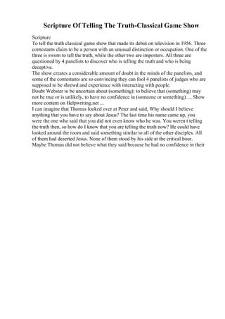 Scripture Of Telling The Truth-Classical Game Show
Scripture
To tell the truth classical game show that made its debut on television in 1956. Three
contestants claim to be a person with an unusual distinction or occupation. One of the
three is sworn to tell the truth, while the other two are imposters. All three are
questioned by 4 panelists to discover who is telling the truth and who is being
deceptive.
The show creates a considerable amount of doubt in the minds of the panelists, and
some of the contestants are so convincing they can fool 4 panelists of judges who are
supposed to be shrewd and experience with interacting with people.
Doubt Webster to be uncertain about (something): to believe that (something) may
not be true or is unlikely, to have no confidence in (someone or something). ... Show
more content on Helpwriting.net ...
I can imagine that Thomas looked over at Peter and said, Why should I believe
anything that you have to say about Jesus? The last time his name came up, you
were the one who said that you did not even know who he was. You weren t telling
the truth then, so how do I know that you are telling the truth now? He could have
looked around the room and said something similar to all of the other disciples. All
of them had deserted Jesus. None of them stood by his side at the critical hour.
Maybe Thomas did not believe what they said because he had no confidence in their
 