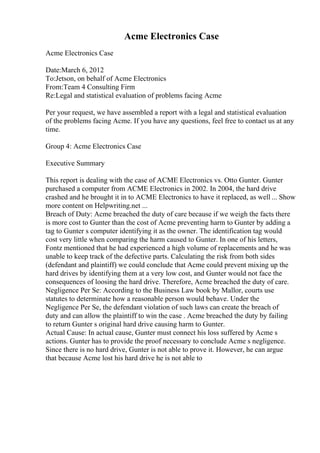 Acme Electronics Case
Acme Electronics Case
Date:March 6, 2012
To:Jetson, on behalf of Acme Electronics
From:Team 4 Consulting Firm
Re:Legal and statistical evaluation of problems facing Acme
Per your request, we have assembled a report with a legal and statistical evaluation
of the problems facing Acme. If you have any questions, feel free to contact us at any
time.
Group 4: Acme Electronics Case
Executive Summary
This report is dealing with the case of ACME Electronics vs. Otto Gunter. Gunter
purchased a computer from ACME Electronics in 2002. In 2004, the hard drive
crashed and he brought it in to ACME Electronics to have it replaced, as well ... Show
more content on Helpwriting.net ...
Breach of Duty: Acme breached the duty of care because if we weigh the facts there
is more cost to Gunter than the cost of Acme preventing harm to Gunter by adding a
tag to Gunter s computer identifying it as the owner. The identification tag would
cost very little when comparing the harm caused to Gunter. In one of his letters,
Fontz mentioned that he had experienced a high volume of replacements and he was
unable to keep track of the defective parts. Calculating the risk from both sides
(defendant and plaintiff) we could conclude that Acme could prevent mixing up the
hard drives by identifying them at a very low cost, and Gunter would not face the
consequences of loosing the hard drive. Therefore, Acme breached the duty of care.
Negligence Per Se: According to the Business Law book by Mallor, courts use
statutes to determinate how a reasonable person would behave. Under the
Negligence Per Se, the defendant violation of such laws can create the breach of
duty and can allow the plaintiff to win the case . Acme breached the duty by failing
to return Gunter s original hard drive causing harm to Gunter.
Actual Cause: In actual cause, Gunter must connect his loss suffered by Acme s
actions. Gunter has to provide the proof necessary to conclude Acme s negligence.
Since there is no hard drive, Gunter is not able to prove it. However, he can argue
that because Acme lost his hard drive he is not able to
 