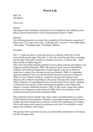 Waves Lab
PHY 101
Lab Report
Waves Lab
Purpose
The purpose of this laboratory experiment is to investigate how the vibrating source
affects selected characteristics of the sound produced (Giancoli, 2006).
Materials
The following materials were used in the completion of this laboratory experiment: *
Meter stick * Two paper towel rolls / cardboard tubes * Scissors * Two rubber bands
* Wax paper * Transparent tape * Flashlight * Balloon
Procedure
Part 1: 1. Hold one end of a meter stick down on a tabletop so that 20 cm of the
stick extends past the edge of the table. 2. Pluck the end of the stick that is extending
past the edge of the table to produce a vibration and sound. 3. Observe this ... Show
more content on Helpwriting.net ...
They can be described using the properties of wave speed, intensity and loudness, and
frequency and pitch (Giancoli, 2006). The speed of sound varies in both different
mediums and at different temperatures. Sound intensity is the rate at which the
sound wave s energy flows through a given area (Giancoli, 2006). It is dependent
upon the amplitude of the wave and the distance from the sound source (Giancoli,
2006). It is also related to loudness. Loudness is the physical response to the
intensity and is subjective depending on the person listening to the sound (Giancoli,
2006). Frequency of sound depends on how fast the source of the sound is vibrating
in which case the frequency of the sound produced depends on the length of the
tubing of a musical instrument (Giancoli, 2006). In these cases, longer tubes tend to
produce lower frequency sounds (Giancoli, 2006). Pitch is the frequency of the
sound as perceived by the listener (Giancoli, 2006).
This experiment did not include exact values, rather, used observations as a source
of data collection and comparison. Therefore, using measurements would be better to
compare the exact changes that occurred as a result of the manipulation of variables.
This would require more expensive and precise tools, but if it was feasible, would
improve the reliability of the results.
The purpose of the experiment was met, as it allowed the experimenter to investigate
how the vibrating source
 