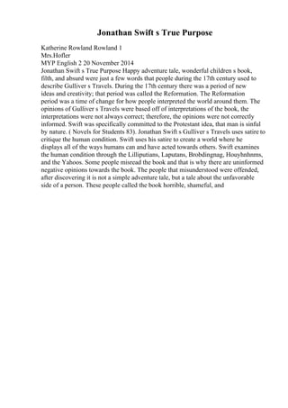 Jonathan Swift s True Purpose
Katherine Rowland Rowland 1
Mrs.Hofler
MYP English 2 20 November 2014
Jonathan Swift s True Purpose Happy adventure tale, wonderful children s book,
filth, and absurd were just a few words that people during the 17th century used to
describe Gulliver s Travels. During the 17th century there was a period of new
ideas and creativity; that period was called the Reformation. The Reformation
period was a time of change for how people interpreted the world around them. The
opinions of Gulliver s Travels were based off of interpretations of the book, the
interpretations were not always correct; therefore, the opinions were not correctly
informed. Swift was specifically committed to the Protestant idea, that man is sinful
by nature. ( Novels for Students 83). Jonathan Swift s Gulliver s Travels uses satire to
critique the human condition. Swift uses his satire to create a world where he
displays all of the ways humans can and have acted towards others. Swift examines
the human condition through the Lilliputians, Laputans, Brobdingnag, Houyhnhnms,
and the Yahoos. Some people misread the book and that is why there are uninformed
negative opinions towards the book. The people that misunderstood were offended,
after discovering it is not a simple adventure tale, but a tale about the unfavorable
side of a person. These people called the book horrible, shameful, and
 