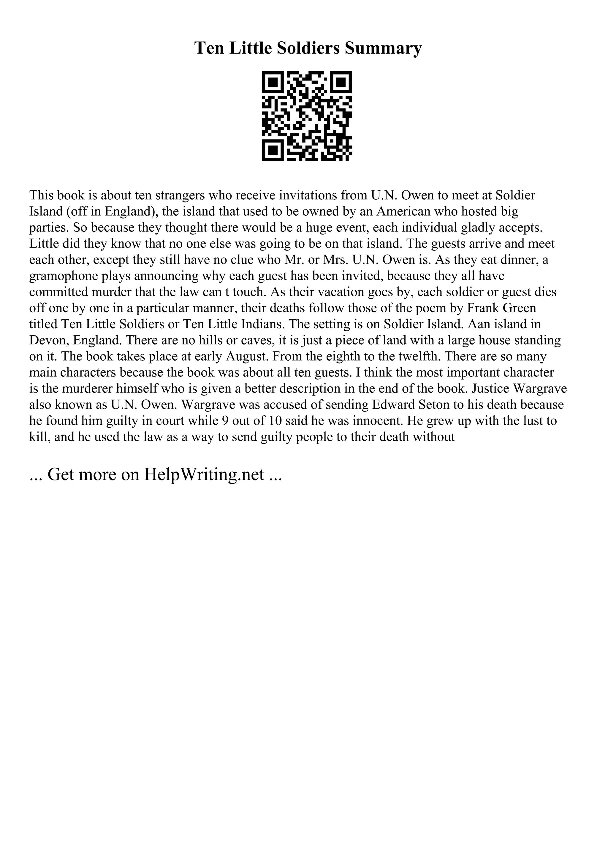 Ten Little Soldiers Summary
This book is about ten strangers who receive invitations from U.N. Owen to meet at Soldier
Island (off in England), the island that used to be owned by an American who hosted big
parties. So because they thought there would be a huge event, each individual gladly accepts.
Little did they know that no one else was going to be on that island. The guests arrive and meet
each other, except they still have no clue who Mr. or Mrs. U.N. Owen is. As they eat dinner, a
gramophone plays announcing why each guest has been invited, because they all have
committed murder that the law can t touch. As their vacation goes by, each soldier or guest dies
off one by one in a particular manner, their deaths follow those of the poem by Frank Green
titled Ten Little Soldiers or Ten Little Indians. The setting is on Soldier Island. Aan island in
Devon, England. There are no hills or caves, it is just a piece of land with a large house standing
on it. The book takes place at early August. From the eighth to the twelfth. There are so many
main characters because the book was about all ten guests. I think the most important character
is the murderer himself who is given a better description in the end of the book. Justice Wargrave
also known as U.N. Owen. Wargrave was accused of sending Edward Seton to his death because
he found him guilty in court while 9 out of 10 said he was innocent. He grew up with the lust to
kill, and he used the law as a way to send guilty people to their death without
... Get more on HelpWriting.net ...
 