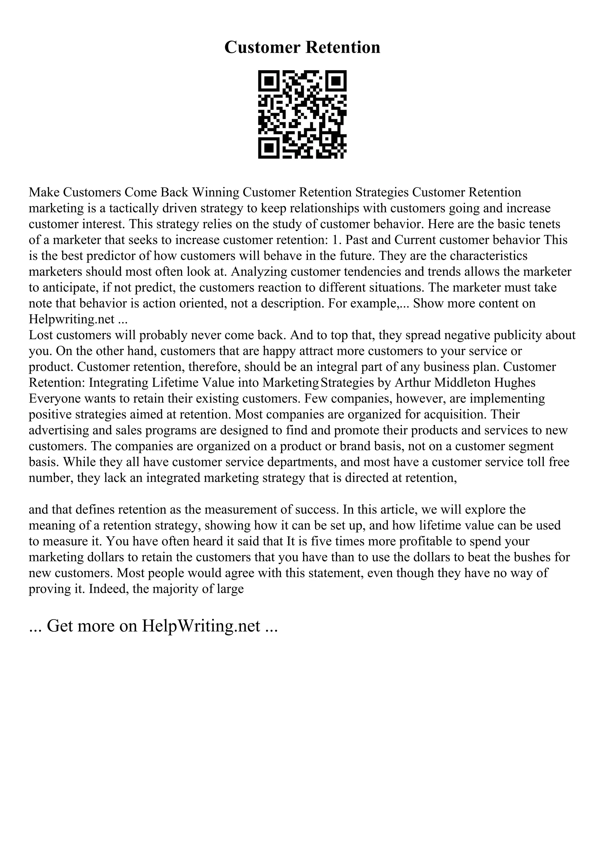 Customer Retention
Make Customers Come Back Winning Customer Retention Strategies Customer Retention
marketing is a tactically driven strategy to keep relationships with customers going and increase
customer interest. This strategy relies on the study of customer behavior. Here are the basic tenets
of a marketer that seeks to increase customer retention: 1. Past and Current customer behavior This
is the best predictor of how customers will behave in the future. They are the characteristics
marketers should most often look at. Analyzing customer tendencies and trends allows the marketer
to anticipate, if not predict, the customers reaction to different situations. The marketer must take
note that behavior is action oriented, not a description. For example,... Show more content on
Helpwriting.net ...
Lost customers will probably never come back. And to top that, they spread negative publicity about
you. On the other hand, customers that are happy attract more customers to your service or
product. Customer retention, therefore, should be an integral part of any business plan. Customer
Retention: Integrating Lifetime Value into MarketingStrategies by Arthur Middleton Hughes
Everyone wants to retain their existing customers. Few companies, however, are implementing
positive strategies aimed at retention. Most companies are organized for acquisition. Their
advertising and sales programs are designed to find and promote their products and services to new
customers. The companies are organized on a product or brand basis, not on a customer segment
basis. While they all have customer service departments, and most have a customer service toll free
number, they lack an integrated marketing strategy that is directed at retention,
and that defines retention as the measurement of success. In this article, we will explore the
meaning of a retention strategy, showing how it can be set up, and how lifetime value can be used
to measure it. You have often heard it said that It is five times more profitable to spend your
marketing dollars to retain the customers that you have than to use the dollars to beat the bushes for
new customers. Most people would agree with this statement, even though they have no way of
proving it. Indeed, the majority of large
... Get more on HelpWriting.net ...
 