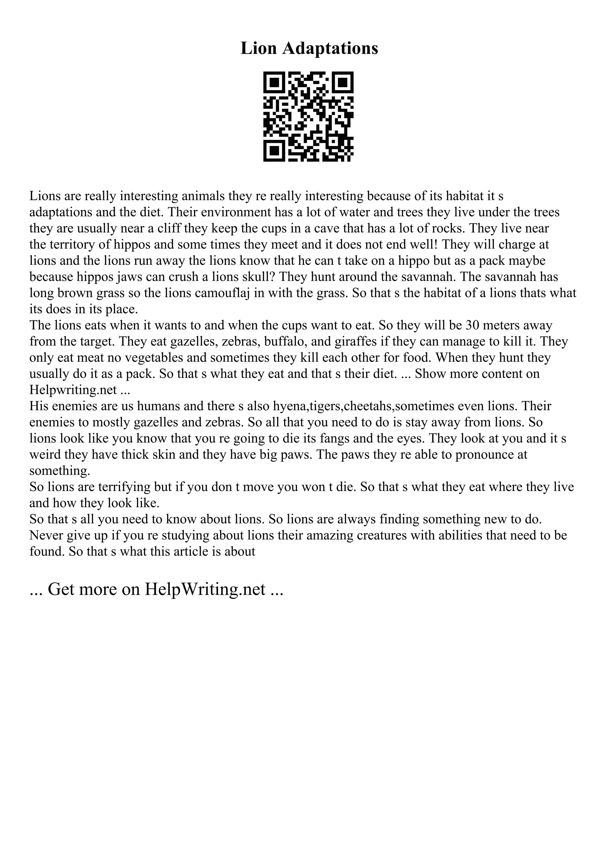 Lion Adaptations
Lions are really interesting animals they re really interesting because of its habitat it s
adaptations and the diet. Their environment has a lot of water and trees they live under the trees
they are usually near a cliff they keep the cups in a cave that has a lot of rocks. They live near
the territory of hippos and some times they meet and it does not end well! They will charge at
lions and the lions run away the lions know that he can t take on a hippo but as a pack maybe
because hippos jaws can crush a lions skull? They hunt around the savannah. The savannah has
long brown grass so the lions camouflaj in with the grass. So that s the habitat of a lions thats what
its does in its place.
The lions eats when it wants to and when the cups want to eat. So they will be 30 meters away
from the target. They eat gazelles, zebras, buffalo, and giraffes if they can manage to kill it. They
only eat meat no vegetables and sometimes they kill each other for food. When they hunt they
usually do it as a pack. So that s what they eat and that s their diet. ... Show more content on
Helpwriting.net ...
His enemies are us humans and there s also hyena,tigers,cheetahs,sometimes even lions. Their
enemies to mostly gazelles and zebras. So all that you need to do is stay away from lions. So
lions look like you know that you re going to die its fangs and the eyes. They look at you and it s
weird they have thick skin and they have big paws. The paws they re able to pronounce at
something.
So lions are terrifying but if you don t move you won t die. So that s what they eat where they live
and how they look like.
So that s all you need to know about lions. So lions are always finding something new to do.
Never give up if you re studying about lions their amazing creatures with abilities that need to be
found. So that s what this article is about
... Get more on HelpWriting.net ...
 