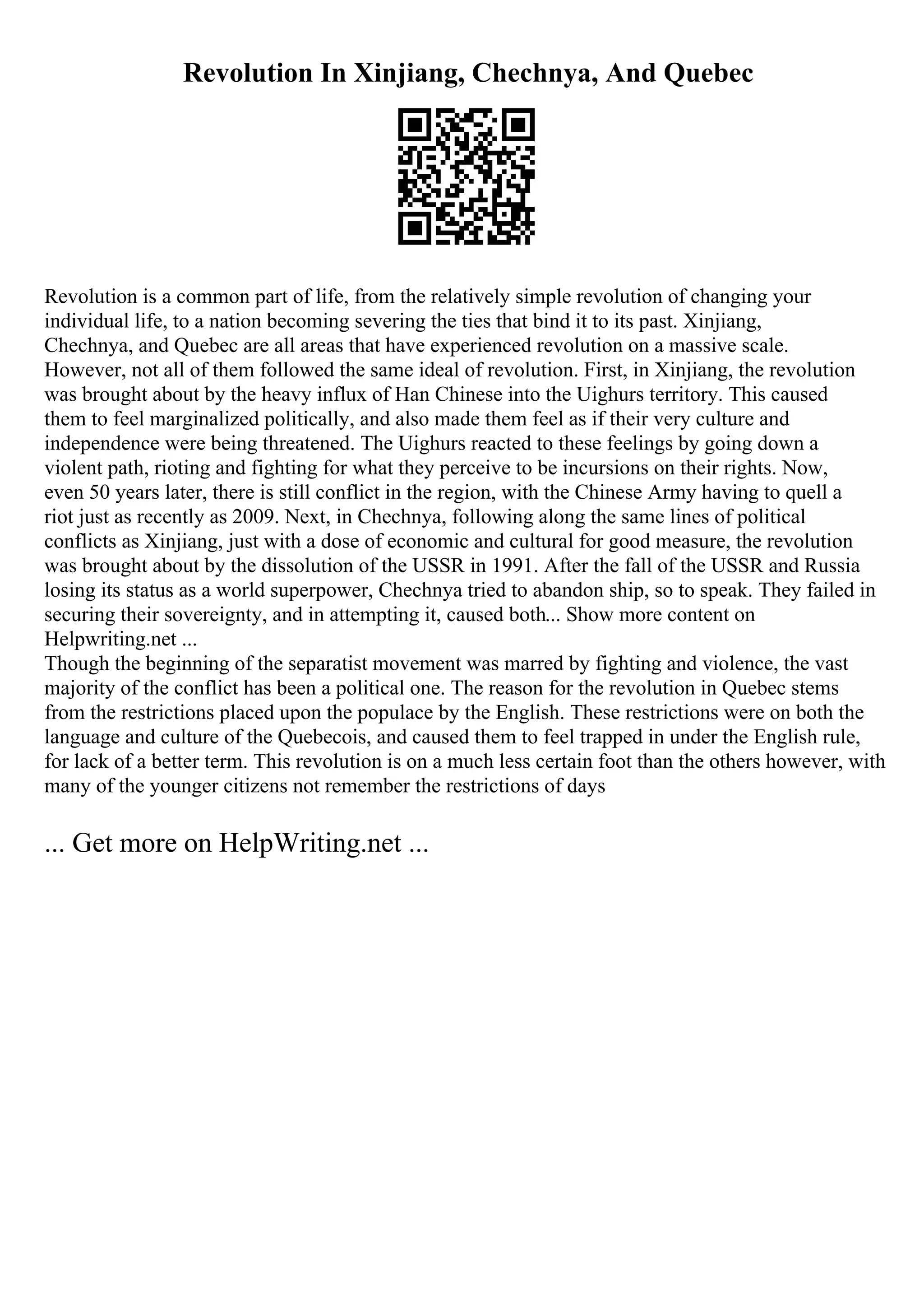 Revolution In Xinjiang, Chechnya, And Quebec
Revolution is a common part of life, from the relatively simple revolution of changing your
individual life, to a nation becoming severing the ties that bind it to its past. Xinjiang,
Chechnya, and Quebec are all areas that have experienced revolution on a massive scale.
However, not all of them followed the same ideal of revolution. First, in Xinjiang, the revolution
was brought about by the heavy influx of Han Chinese into the Uighurs territory. This caused
them to feel marginalized politically, and also made them feel as if their very culture and
independence were being threatened. The Uighurs reacted to these feelings by going down a
violent path, rioting and fighting for what they perceive to be incursions on their rights. Now,
even 50 years later, there is still conflict in the region, with the Chinese Army having to quell a
riot just as recently as 2009. Next, in Chechnya, following along the same lines of political
conflicts as Xinjiang, just with a dose of economic and cultural for good measure, the revolution
was brought about by the dissolution of the USSR in 1991. After the fall of the USSR and Russia
losing its status as a world superpower, Chechnya tried to abandon ship, so to speak. They failed in
securing their sovereignty, and in attempting it, caused both... Show more content on
Helpwriting.net ...
Though the beginning of the separatist movement was marred by fighting and violence, the vast
majority of the conflict has been a political one. The reason for the revolution in Quebec stems
from the restrictions placed upon the populace by the English. These restrictions were on both the
language and culture of the Quebecois, and caused them to feel trapped in under the English rule,
for lack of a better term. This revolution is on a much less certain foot than the others however, with
many of the younger citizens not remember the restrictions of days
... Get more on HelpWriting.net ...
 