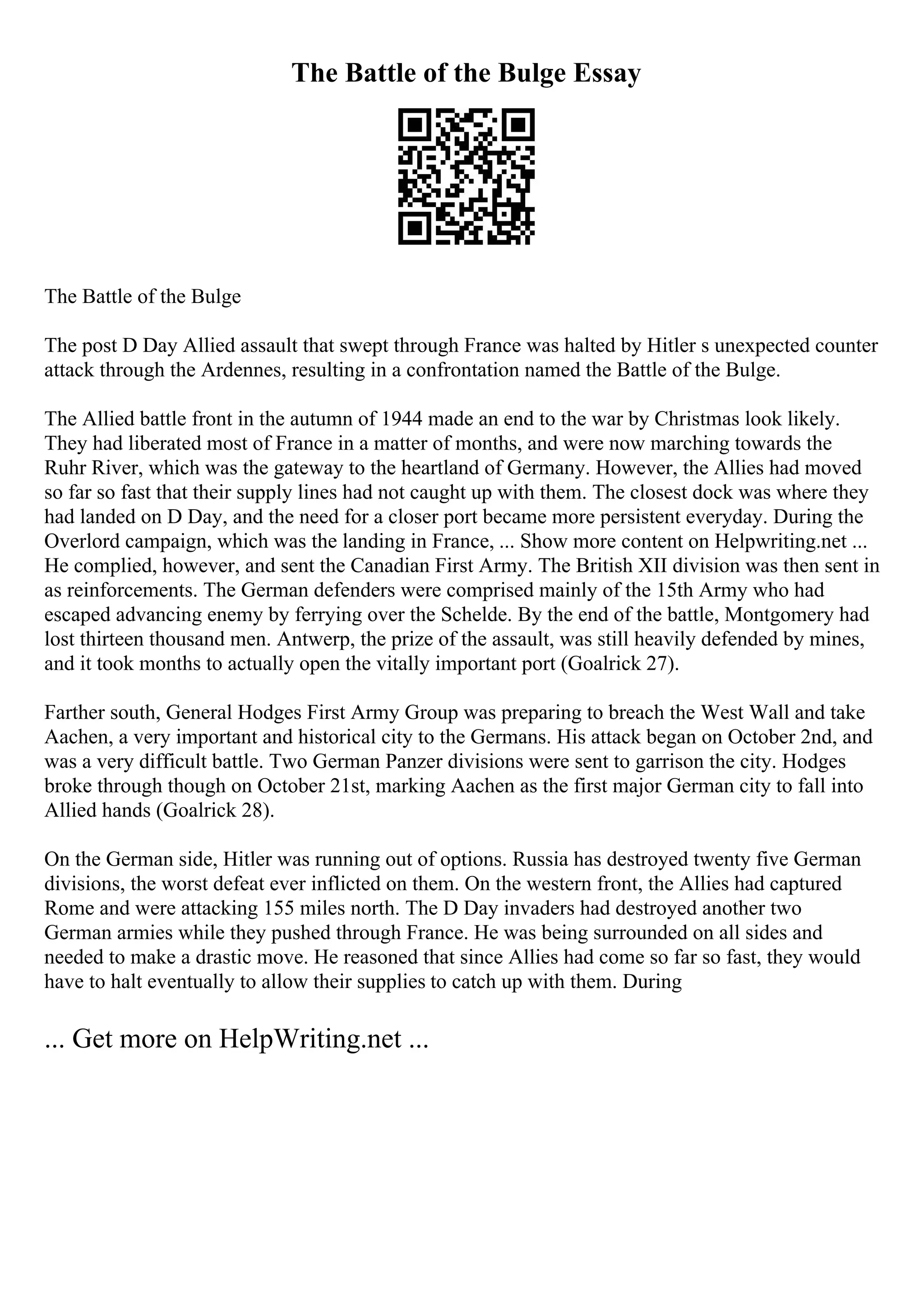 The Battle of the Bulge Essay
The Battle of the Bulge
The post D Day Allied assault that swept through France was halted by Hitler s unexpected counter
attack through the Ardennes, resulting in a confrontation named the Battle of the Bulge.
The Allied battle front in the autumn of 1944 made an end to the war by Christmas look likely.
They had liberated most of France in a matter of months, and were now marching towards the
Ruhr River, which was the gateway to the heartland of Germany. However, the Allies had moved
so far so fast that their supply lines had not caught up with them. The closest dock was where they
had landed on D Day, and the need for a closer port became more persistent everyday. During the
Overlord campaign, which was the landing in France, ... Show more content on Helpwriting.net ...
He complied, however, and sent the Canadian First Army. The British XII division was then sent in
as reinforcements. The German defenders were comprised mainly of the 15th Army who had
escaped advancing enemy by ferrying over the Schelde. By the end of the battle, Montgomery had
lost thirteen thousand men. Antwerp, the prize of the assault, was still heavily defended by mines,
and it took months to actually open the vitally important port (Goalrick 27).
Farther south, General Hodges First Army Group was preparing to breach the West Wall and take
Aachen, a very important and historical city to the Germans. His attack began on October 2nd, and
was a very difficult battle. Two German Panzer divisions were sent to garrison the city. Hodges
broke through though on October 21st, marking Aachen as the first major German city to fall into
Allied hands (Goalrick 28).
On the German side, Hitler was running out of options. Russia has destroyed twenty five German
divisions, the worst defeat ever inflicted on them. On the western front, the Allies had captured
Rome and were attacking 155 miles north. The D Day invaders had destroyed another two
German armies while they pushed through France. He was being surrounded on all sides and
needed to make a drastic move. He reasoned that since Allies had come so far so fast, they would
have to halt eventually to allow their supplies to catch up with them. During
... Get more on HelpWriting.net ...
 