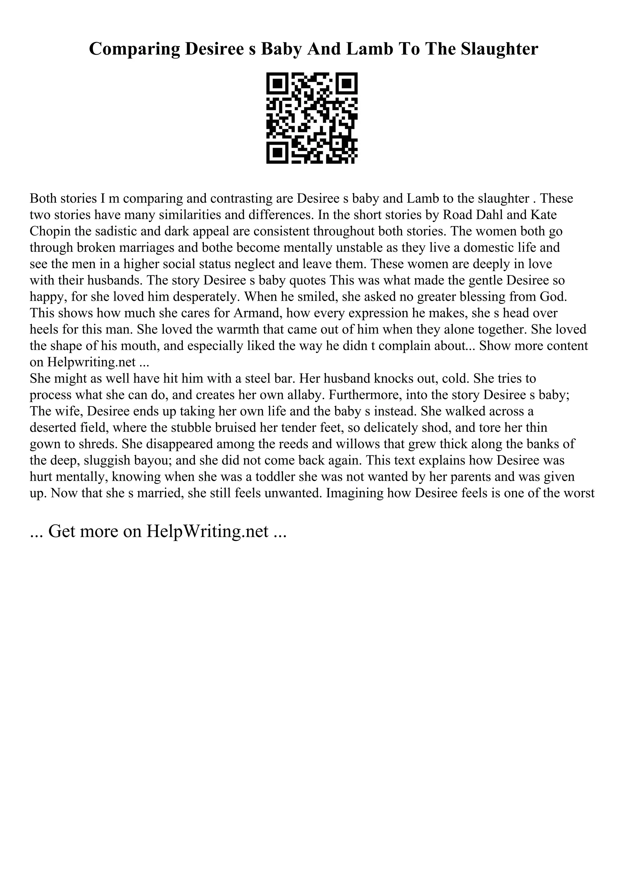 Comparing Desiree s Baby And Lamb To The Slaughter
Both stories I m comparing and contrasting are Desiree s baby and Lamb to the slaughter . These
two stories have many similarities and differences. In the short stories by Road Dahl and Kate
Chopin the sadistic and dark appeal are consistent throughout both stories. The women both go
through broken marriages and bothe become mentally unstable as they live a domestic life and
see the men in a higher social status neglect and leave them. These women are deeply in love
with their husbands. The story Desiree s baby quotes This was what made the gentle Desiree so
happy, for she loved him desperately. When he smiled, she asked no greater blessing from God.
This shows how much she cares for Armand, how every expression he makes, she s head over
heels for this man. She loved the warmth that came out of him when they alone together. She loved
the shape of his mouth, and especially liked the way he didn t complain about... Show more content
on Helpwriting.net ...
She might as well have hit him with a steel bar. Her husband knocks out, cold. She tries to
process what she can do, and creates her own allaby. Furthermore, into the story Desiree s baby;
The wife, Desiree ends up taking her own life and the baby s instead. She walked across a
deserted field, where the stubble bruised her tender feet, so delicately shod, and tore her thin
gown to shreds. She disappeared among the reeds and willows that grew thick along the banks of
the deep, sluggish bayou; and she did not come back again. This text explains how Desiree was
hurt mentally, knowing when she was a toddler she was not wanted by her parents and was given
up. Now that she s married, she still feels unwanted. Imagining how Desiree feels is one of the worst
... Get more on HelpWriting.net ...
 