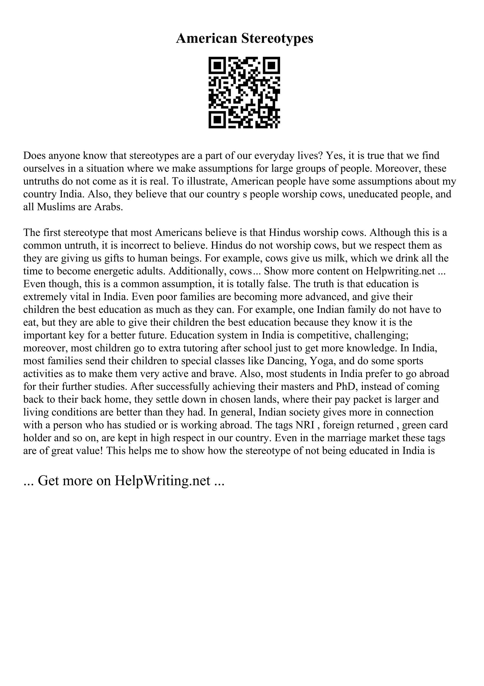 American Stereotypes
Does anyone know that stereotypes are a part of our everyday lives? Yes, it is true that we find
ourselves in a situation where we make assumptions for large groups of people. Moreover, these
untruths do not come as it is real. To illustrate, American people have some assumptions about my
country India. Also, they believe that our country s people worship cows, uneducated people, and
all Muslims are Arabs.
The first stereotype that most Americans believe is that Hindus worship cows. Although this is a
common untruth, it is incorrect to believe. Hindus do not worship cows, but we respect them as
they are giving us gifts to human beings. For example, cows give us milk, which we drink all the
time to become energetic adults. Additionally, cows... Show more content on Helpwriting.net ...
Even though, this is a common assumption, it is totally false. The truth is that education is
extremely vital in India. Even poor families are becoming more advanced, and give their
children the best education as much as they can. For example, one Indian family do not have to
eat, but they are able to give their children the best education because they know it is the
important key for a better future. Education system in India is competitive, challenging;
moreover, most children go to extra tutoring after school just to get more knowledge. In India,
most families send their children to special classes like Dancing, Yoga, and do some sports
activities as to make them very active and brave. Also, most students in India prefer to go abroad
for their further studies. After successfully achieving their masters and PhD, instead of coming
back to their back home, they settle down in chosen lands, where their pay packet is larger and
living conditions are better than they had. In general, Indian society gives more in connection
with a person who has studied or is working abroad. The tags NRI , foreign returned , green card
holder and so on, are kept in high respect in our country. Even in the marriage market these tags
are of great value! This helps me to show how the stereotype of not being educated in India is
... Get more on HelpWriting.net ...
 