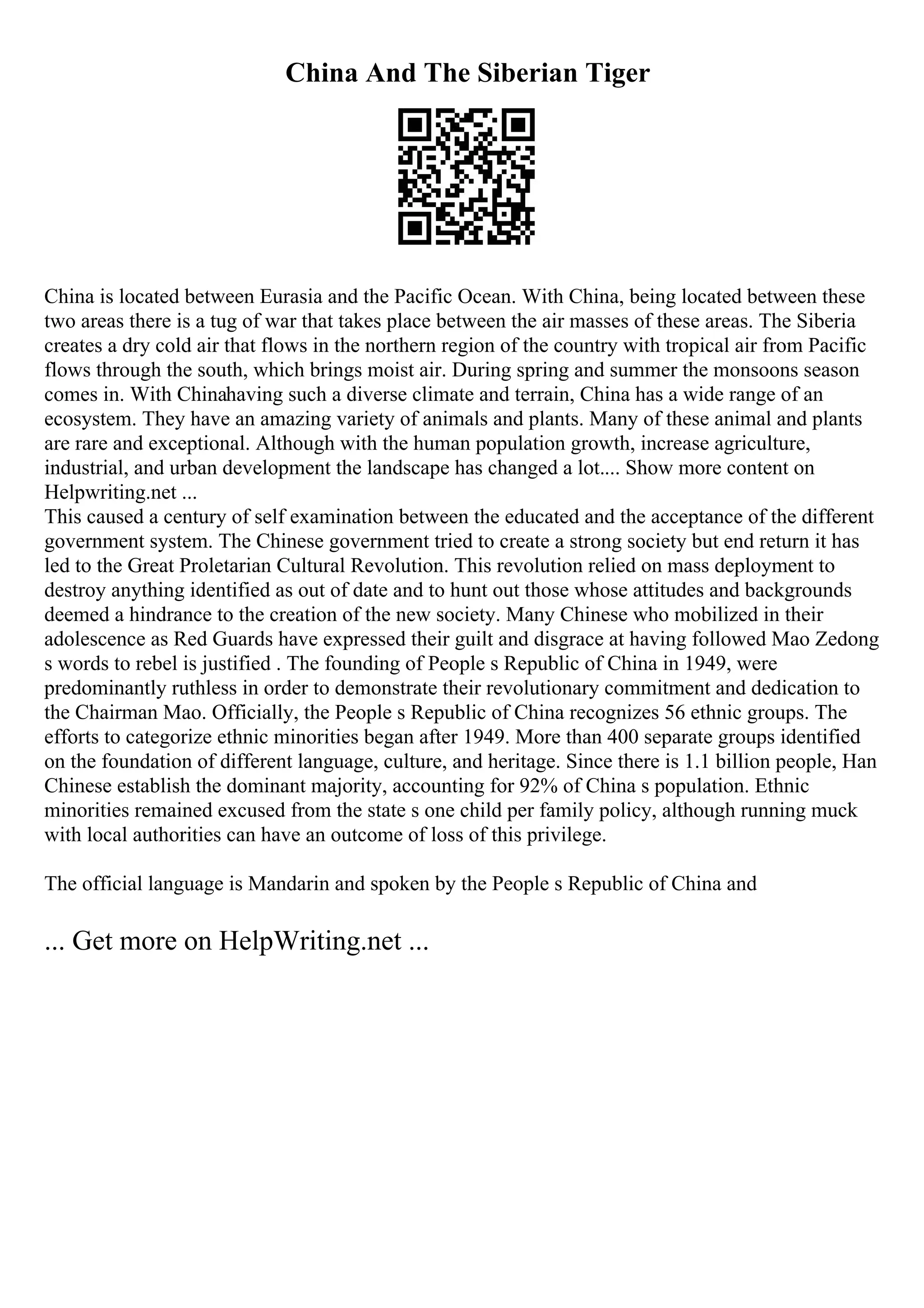 China And The Siberian Tiger
China is located between Eurasia and the Pacific Ocean. With China, being located between these
two areas there is a tug of war that takes place between the air masses of these areas. The Siberia
creates a dry cold air that flows in the northern region of the country with tropical air from Pacific
flows through the south, which brings moist air. During spring and summer the monsoons season
comes in. With Chinahaving such a diverse climate and terrain, China has a wide range of an
ecosystem. They have an amazing variety of animals and plants. Many of these animal and plants
are rare and exceptional. Although with the human population growth, increase agriculture,
industrial, and urban development the landscape has changed a lot.... Show more content on
Helpwriting.net ...
This caused a century of self examination between the educated and the acceptance of the different
government system. The Chinese government tried to create a strong society but end return it has
led to the Great Proletarian Cultural Revolution. This revolution relied on mass deployment to
destroy anything identified as out of date and to hunt out those whose attitudes and backgrounds
deemed a hindrance to the creation of the new society. Many Chinese who mobilized in their
adolescence as Red Guards have expressed their guilt and disgrace at having followed Mao Zedong
s words to rebel is justified . The founding of People s Republic of China in 1949, were
predominantly ruthless in order to demonstrate their revolutionary commitment and dedication to
the Chairman Mao. Officially, the People s Republic of China recognizes 56 ethnic groups. The
efforts to categorize ethnic minorities began after 1949. More than 400 separate groups identified
on the foundation of different language, culture, and heritage. Since there is 1.1 billion people, Han
Chinese establish the dominant majority, accounting for 92% of China s population. Ethnic
minorities remained excused from the state s one child per family policy, although running muck
with local authorities can have an outcome of loss of this privilege.
The official language is Mandarin and spoken by the People s Republic of China and
... Get more on HelpWriting.net ...
 