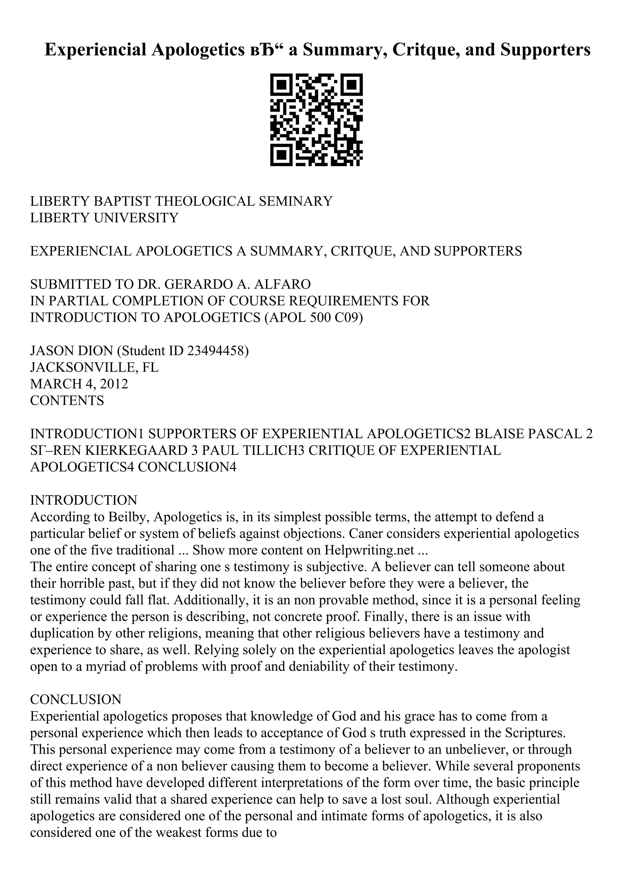 Experiencial Apologetics вЂ“ a Summary, Critque, and Supporters
LIBERTY BAPTIST THEOLOGICAL SEMINARY
LIBERTY UNIVERSITY
EXPERIENCIAL APOLOGETICS A SUMMARY, CRITQUE, AND SUPPORTERS
SUBMITTED TO DR. GERARDO A. ALFARO
IN PARTIAL COMPLETION OF COURSE REQUIREMENTS FOR
INTRODUCTION TO APOLOGETICS (APOL 500 C09)
JASON DION (Student ID 23494458)
JACKSONVILLE, FL
MARCH 4, 2012
CONTENTS
INTRODUCTION1 SUPPORTERS OF EXPERIENTIAL APOLOGETICS2 BLAISE PASCAL 2
SГ–REN KIERKEGAARD 3 PAUL TILLICH3 CRITIQUE OF EXPERIENTIAL
APOLOGETICS4 CONCLUSION4
INTRODUCTION
According to Beilby, Apologetics is, in its simplest possible terms, the attempt to defend a
particular belief or system of beliefs against objections. Caner considers experiential apologetics
one of the five traditional ... Show more content on Helpwriting.net ...
The entire concept of sharing one s testimony is subjective. A believer can tell someone about
their horrible past, but if they did not know the believer before they were a believer, the
testimony could fall flat. Additionally, it is an non provable method, since it is a personal feeling
or experience the person is describing, not concrete proof. Finally, there is an issue with
duplication by other religions, meaning that other religious believers have a testimony and
experience to share, as well. Relying solely on the experiential apologetics leaves the apologist
open to a myriad of problems with proof and deniability of their testimony.
CONCLUSION
Experiential apologetics proposes that knowledge of God and his grace has to come from a
personal experience which then leads to acceptance of God s truth expressed in the Scriptures.
This personal experience may come from a testimony of a believer to an unbeliever, or through
direct experience of a non believer causing them to become a believer. While several proponents
of this method have developed different interpretations of the form over time, the basic principle
still remains valid that a shared experience can help to save a lost soul. Although experiential
apologetics are considered one of the personal and intimate forms of apologetics, it is also
considered one of the weakest forms due to
 
