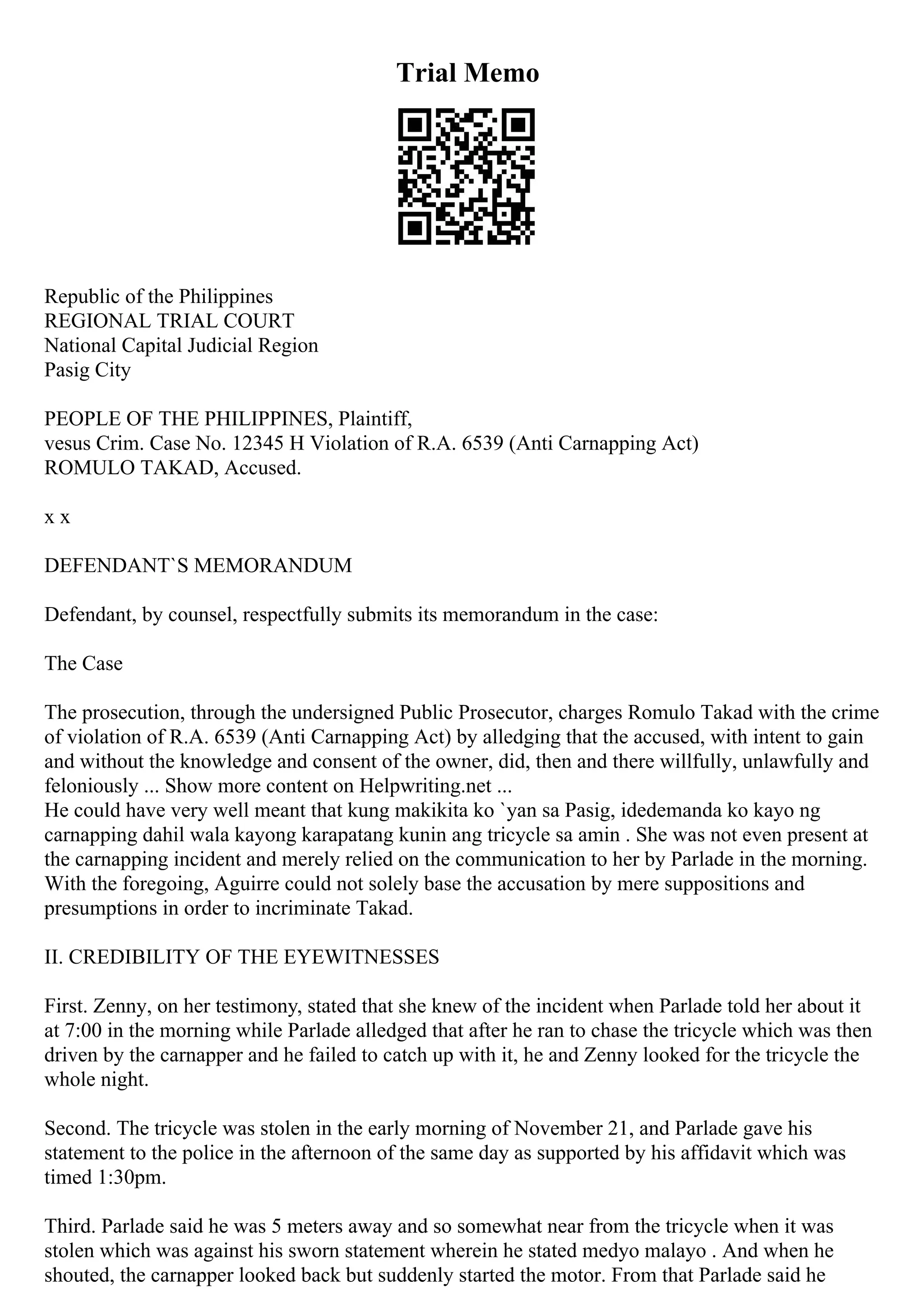 Trial Memo
Republic of the Philippines
REGIONAL TRIAL COURT
National Capital Judicial Region
Pasig City
PEOPLE OF THE PHILIPPINES, Plaintiff,
vesus Crim. Case No. 12345 H Violation of R.A. 6539 (Anti Carnapping Act)
ROMULO TAKAD, Accused.
x x
DEFENDANT`S MEMORANDUM
Defendant, by counsel, respectfully submits its memorandum in the case:
The Case
The prosecution, through the undersigned Public Prosecutor, charges Romulo Takad with the crime
of violation of R.A. 6539 (Anti Carnapping Act) by alledging that the accused, with intent to gain
and without the knowledge and consent of the owner, did, then and there willfully, unlawfully and
feloniously ... Show more content on Helpwriting.net ...
He could have very well meant that kung makikita ko `yan sa Pasig, idedemanda ko kayo ng
carnapping dahil wala kayong karapatang kunin ang tricycle sa amin . She was not even present at
the carnapping incident and merely relied on the communication to her by Parlade in the morning.
With the foregoing, Aguirre could not solely base the accusation by mere suppositions and
presumptions in order to incriminate Takad.
II. CREDIBILITY OF THE EYEWITNESSES
First. Zenny, on her testimony, stated that she knew of the incident when Parlade told her about it
at 7:00 in the morning while Parlade alledged that after he ran to chase the tricycle which was then
driven by the carnapper and he failed to catch up with it, he and Zenny looked for the tricycle the
whole night.
Second. The tricycle was stolen in the early morning of November 21, and Parlade gave his
statement to the police in the afternoon of the same day as supported by his affidavit which was
timed 1:30pm.
Third. Parlade said he was 5 meters away and so somewhat near from the tricycle when it was
stolen which was against his sworn statement wherein he stated medyo malayo . And when he
shouted, the carnapper looked back but suddenly started the motor. From that Parlade said he
 