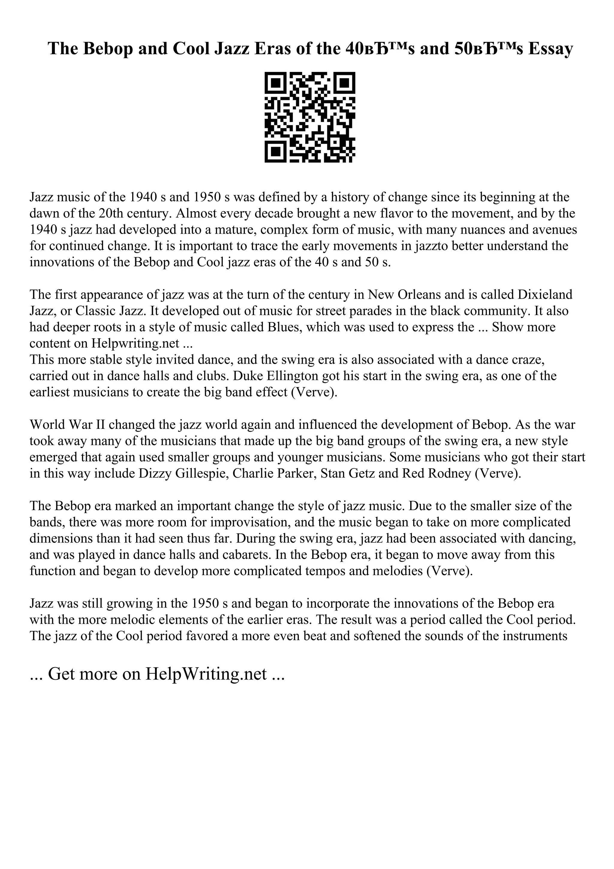 The Bebop and Cool Jazz Eras of the 40вЂ™s and 50вЂ™s Essay
Jazz music of the 1940 s and 1950 s was defined by a history of change since its beginning at the
dawn of the 20th century. Almost every decade brought a new flavor to the movement, and by the
1940 s jazz had developed into a mature, complex form of music, with many nuances and avenues
for continued change. It is important to trace the early movements in jazzto better understand the
innovations of the Bebop and Cool jazz eras of the 40 s and 50 s.
The first appearance of jazz was at the turn of the century in New Orleans and is called Dixieland
Jazz, or Classic Jazz. It developed out of music for street parades in the black community. It also
had deeper roots in a style of music called Blues, which was used to express the ... Show more
content on Helpwriting.net ...
This more stable style invited dance, and the swing era is also associated with a dance craze,
carried out in dance halls and clubs. Duke Ellington got his start in the swing era, as one of the
earliest musicians to create the big band effect (Verve).
World War II changed the jazz world again and influenced the development of Bebop. As the war
took away many of the musicians that made up the big band groups of the swing era, a new style
emerged that again used smaller groups and younger musicians. Some musicians who got their start
in this way include Dizzy Gillespie, Charlie Parker, Stan Getz and Red Rodney (Verve).
The Bebop era marked an important change the style of jazz music. Due to the smaller size of the
bands, there was more room for improvisation, and the music began to take on more complicated
dimensions than it had seen thus far. During the swing era, jazz had been associated with dancing,
and was played in dance halls and cabarets. In the Bebop era, it began to move away from this
function and began to develop more complicated tempos and melodies (Verve).
Jazz was still growing in the 1950 s and began to incorporate the innovations of the Bebop era
with the more melodic elements of the earlier eras. The result was a period called the Cool period.
The jazz of the Cool period favored a more even beat and softened the sounds of the instruments
... Get more on HelpWriting.net ...
 