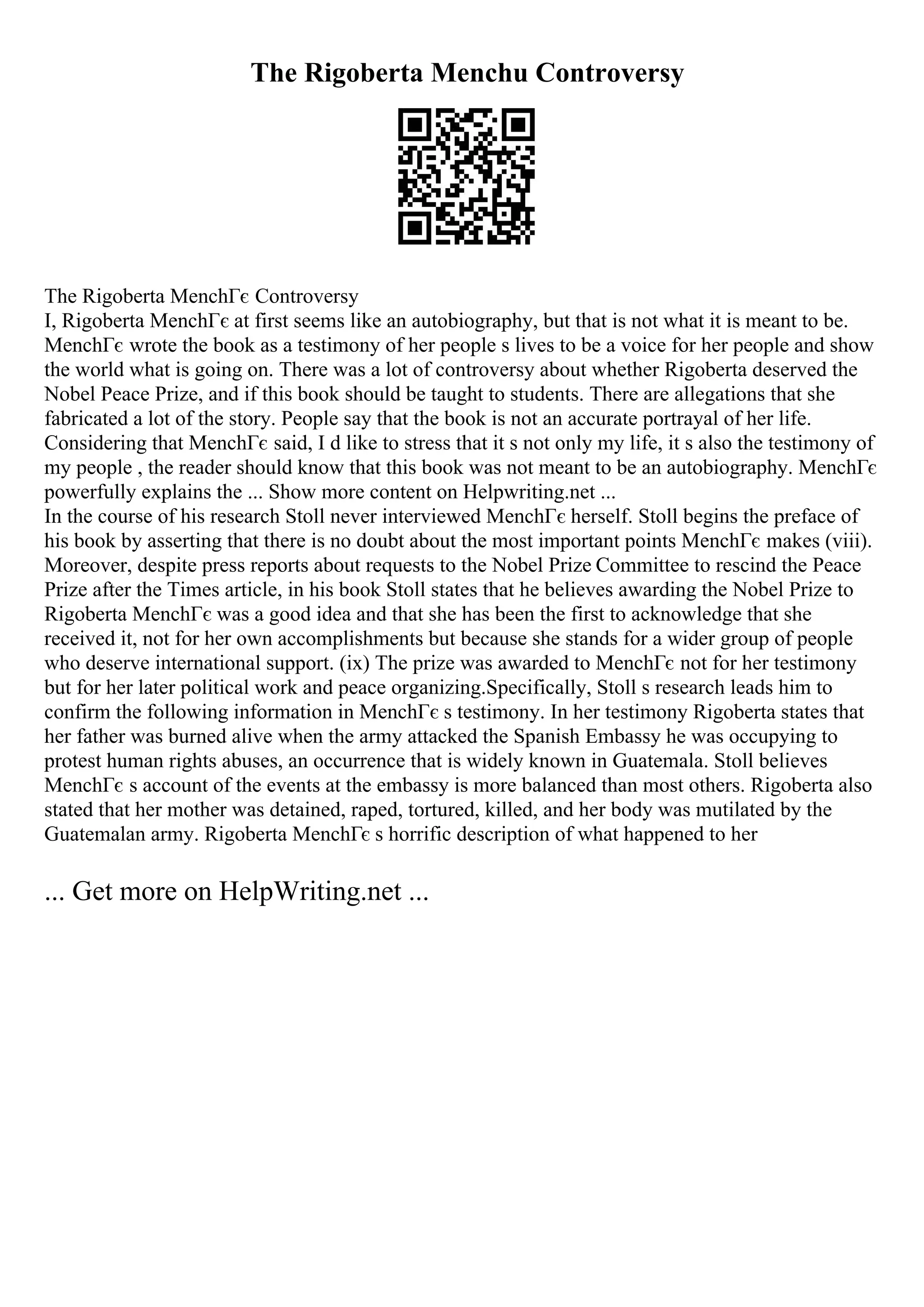 The Rigoberta Menchu Controversy
The Rigoberta MenchГє Controversy
I, Rigoberta MenchГє at first seems like an autobiography, but that is not what it is meant to be.
MenchГє wrote the book as a testimony of her people s lives to be a voice for her people and show
the world what is going on. There was a lot of controversy about whether Rigoberta deserved the
Nobel Peace Prize, and if this book should be taught to students. There are allegations that she
fabricated a lot of the story. People say that the book is not an accurate portrayal of her life.
Considering that MenchГє said, I d like to stress that it s not only my life, it s also the testimony of
my people , the reader should know that this book was not meant to be an autobiography. MenchГє
powerfully explains the ... Show more content on Helpwriting.net ...
In the course of his research Stoll never interviewed MenchГє herself. Stoll begins the preface of
his book by asserting that there is no doubt about the most important points MenchГє makes (viii).
Moreover, despite press reports about requests to the Nobel Prize Committee to rescind the Peace
Prize after the Times article, in his book Stoll states that he believes awarding the Nobel Prize to
Rigoberta MenchГє was a good idea and that she has been the first to acknowledge that she
received it, not for her own accomplishments but because she stands for a wider group of people
who deserve international support. (ix) The prize was awarded to MenchГє not for her testimony
but for her later political work and peace organizing.Specifically, Stoll s research leads him to
confirm the following information in MenchГє s testimony. In her testimony Rigoberta states that
her father was burned alive when the army attacked the Spanish Embassy he was occupying to
protest human rights abuses, an occurrence that is widely known in Guatemala. Stoll believes
MenchГє s account of the events at the embassy is more balanced than most others. Rigoberta also
stated that her mother was detained, raped, tortured, killed, and her body was mutilated by the
Guatemalan army. Rigoberta MenchГє s horrific description of what happened to her
... Get more on HelpWriting.net ...
 