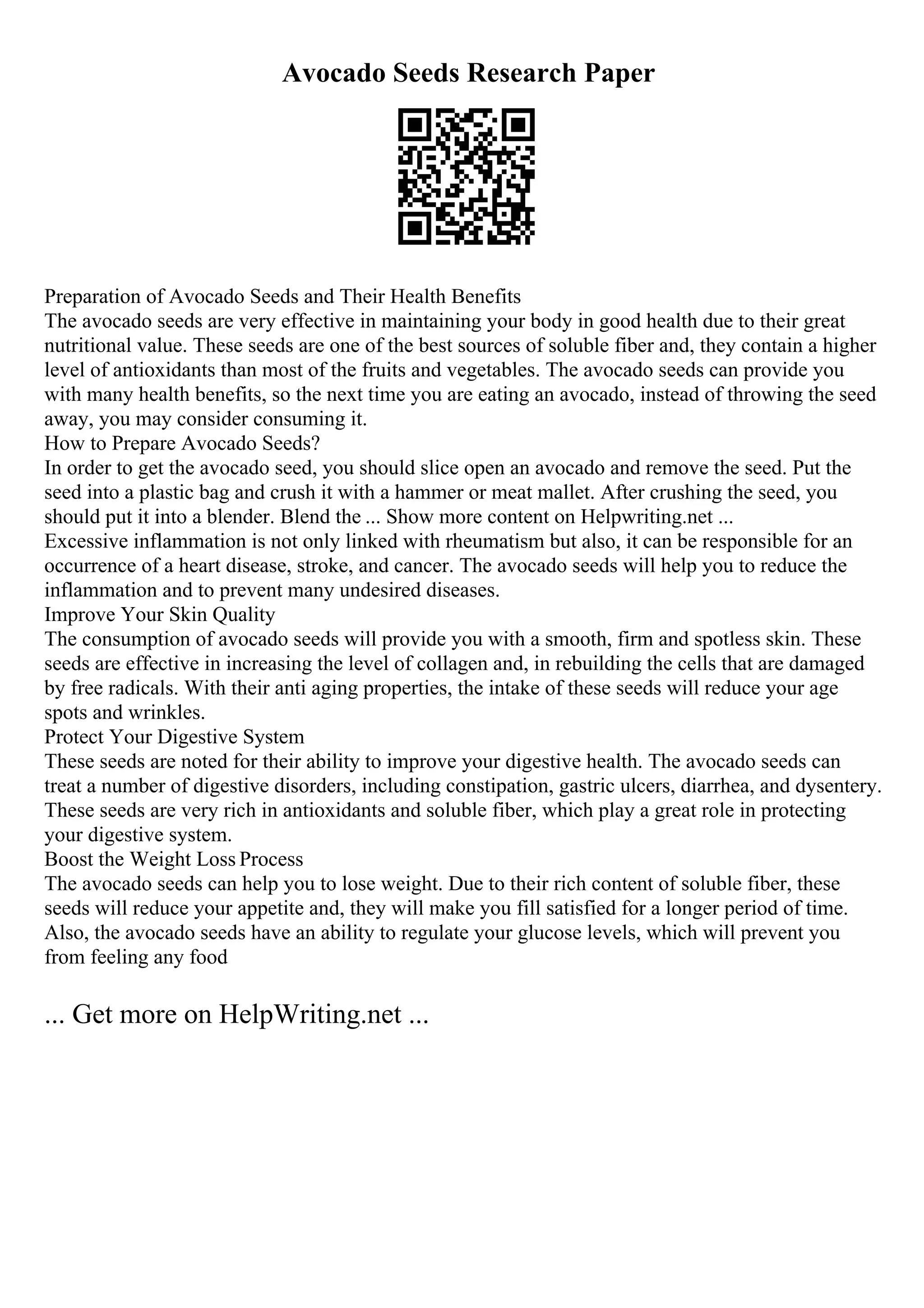 Avocado Seeds Research Paper
Preparation of Avocado Seeds and Their Health Benefits
The avocado seeds are very effective in maintaining your body in good health due to their great
nutritional value. These seeds are one of the best sources of soluble fiber and, they contain a higher
level of antioxidants than most of the fruits and vegetables. The avocado seeds can provide you
with many health benefits, so the next time you are eating an avocado, instead of throwing the seed
away, you may consider consuming it.
How to Prepare Avocado Seeds?
In order to get the avocado seed, you should slice open an avocado and remove the seed. Put the
seed into a plastic bag and crush it with a hammer or meat mallet. After crushing the seed, you
should put it into a blender. Blend the ... Show more content on Helpwriting.net ...
Excessive inflammation is not only linked with rheumatism but also, it can be responsible for an
occurrence of a heart disease, stroke, and cancer. The avocado seeds will help you to reduce the
inflammation and to prevent many undesired diseases.
Improve Your Skin Quality
The consumption of avocado seeds will provide you with a smooth, firm and spotless skin. These
seeds are effective in increasing the level of collagen and, in rebuilding the cells that are damaged
by free radicals. With their anti aging properties, the intake of these seeds will reduce your age
spots and wrinkles.
Protect Your Digestive System
These seeds are noted for their ability to improve your digestive health. The avocado seeds can
treat a number of digestive disorders, including constipation, gastric ulcers, diarrhea, and dysentery.
These seeds are very rich in antioxidants and soluble fiber, which play a great role in protecting
your digestive system.
Boost the Weight Loss Process
The avocado seeds can help you to lose weight. Due to their rich content of soluble fiber, these
seeds will reduce your appetite and, they will make you fill satisfied for a longer period of time.
Also, the avocado seeds have an ability to regulate your glucose levels, which will prevent you
from feeling any food
... Get more on HelpWriting.net ...
 
