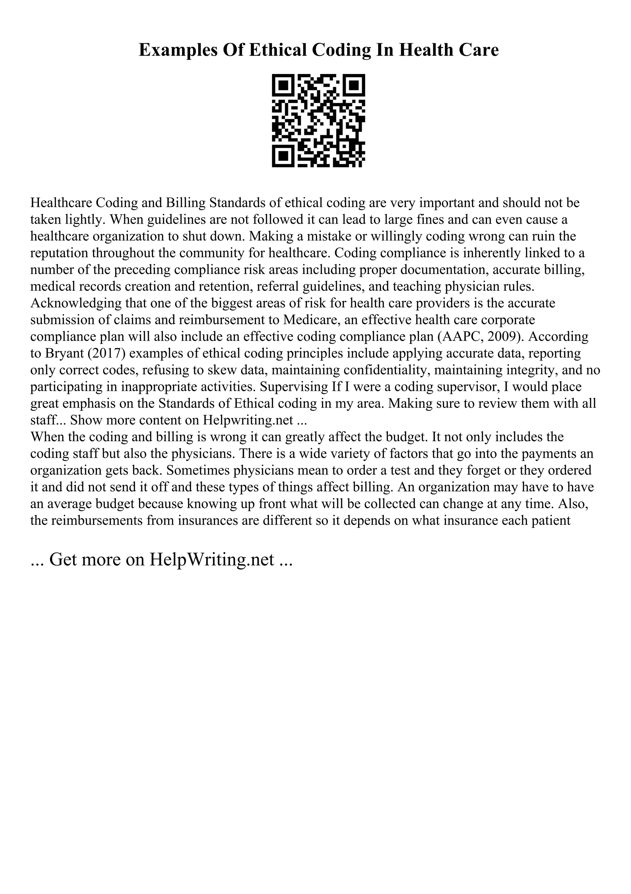 Examples Of Ethical Coding In Health Care
Healthcare Coding and Billing Standards of ethical coding are very important and should not be
taken lightly. When guidelines are not followed it can lead to large fines and can even cause a
healthcare organization to shut down. Making a mistake or willingly coding wrong can ruin the
reputation throughout the community for healthcare. Coding compliance is inherently linked to a
number of the preceding compliance risk areas including proper documentation, accurate billing,
medical records creation and retention, referral guidelines, and teaching physician rules.
Acknowledging that one of the biggest areas of risk for health care providers is the accurate
submission of claims and reimbursement to Medicare, an effective health care corporate
compliance plan will also include an effective coding compliance plan (AAPC, 2009). According
to Bryant (2017) examples of ethical coding principles include applying accurate data, reporting
only correct codes, refusing to skew data, maintaining confidentiality, maintaining integrity, and no
participating in inappropriate activities. Supervising If I were a coding supervisor, I would place
great emphasis on the Standards of Ethical coding in my area. Making sure to review them with all
staff... Show more content on Helpwriting.net ...
When the coding and billing is wrong it can greatly affect the budget. It not only includes the
coding staff but also the physicians. There is a wide variety of factors that go into the payments an
organization gets back. Sometimes physicians mean to order a test and they forget or they ordered
it and did not send it off and these types of things affect billing. An organization may have to have
an average budget because knowing up front what will be collected can change at any time. Also,
the reimbursements from insurances are different so it depends on what insurance each patient
... Get more on HelpWriting.net ...
 