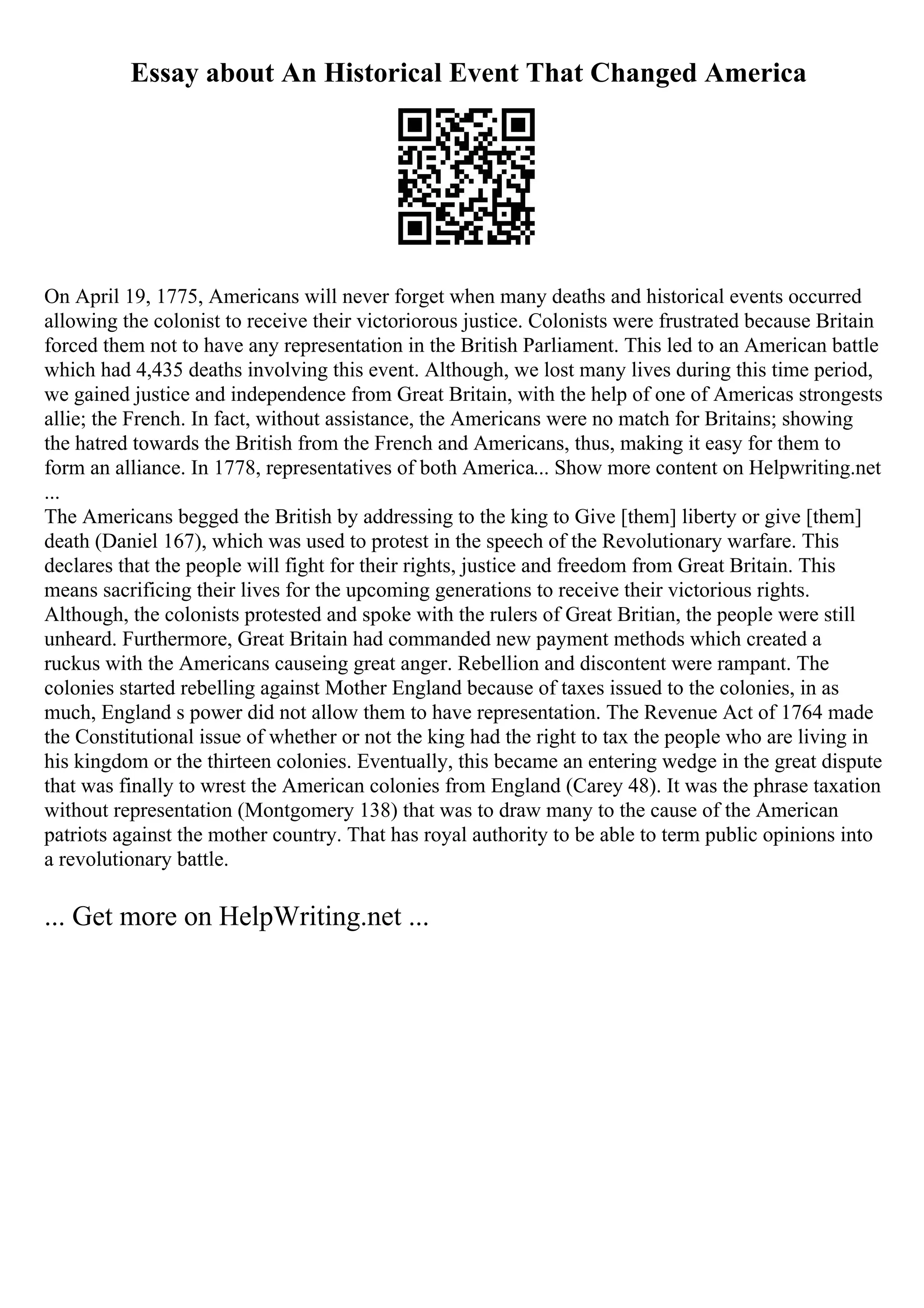 Essay about An Historical Event That Changed America
On April 19, 1775, Americans will never forget when many deaths and historical events occurred
allowing the colonist to receive their victoriorous justice. Colonists were frustrated because Britain
forced them not to have any representation in the British Parliament. This led to an American battle
which had 4,435 deaths involving this event. Although, we lost many lives during this time period,
we gained justice and independence from Great Britain, with the help of one of Americas strongests
allie; the French. In fact, without assistance, the Americans were no match for Britains; showing
the hatred towards the British from the French and Americans, thus, making it easy for them to
form an alliance. In 1778, representatives of both America... Show more content on Helpwriting.net
...
The Americans begged the British by addressing to the king to Give [them] liberty or give [them]
death (Daniel 167), which was used to protest in the speech of the Revolutionary warfare. This
declares that the people will fight for their rights, justice and freedom from Great Britain. This
means sacrificing their lives for the upcoming generations to receive their victorious rights.
Although, the colonists protested and spoke with the rulers of Great Britian, the people were still
unheard. Furthermore, Great Britain had commanded new payment methods which created a
ruckus with the Americans causeing great anger. Rebellion and discontent were rampant. The
colonies started rebelling against Mother England because of taxes issued to the colonies, in as
much, England s power did not allow them to have representation. The Revenue Act of 1764 made
the Constitutional issue of whether or not the king had the right to tax the people who are living in
his kingdom or the thirteen colonies. Eventually, this became an entering wedge in the great dispute
that was finally to wrest the American colonies from England (Carey 48). It was the phrase taxation
without representation (Montgomery 138) that was to draw many to the cause of the American
patriots against the mother country. That has royal authority to be able to term public opinions into
a revolutionary battle.
... Get more on HelpWriting.net ...
 