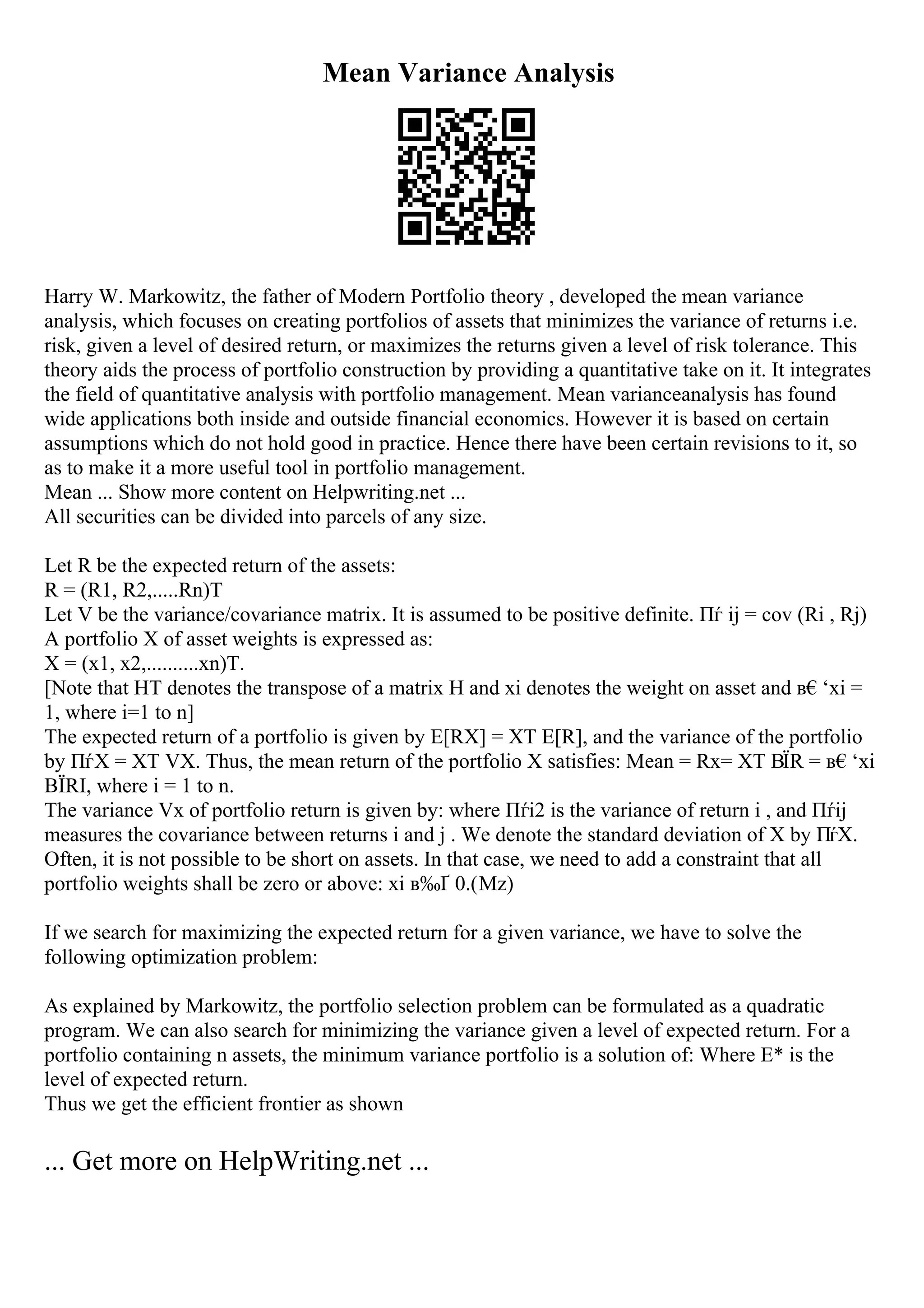 Mean Variance Analysis
Harry W. Markowitz, the father of Modern Portfolio theory , developed the mean variance
analysis, which focuses on creating portfolios of assets that minimizes the variance of returns i.e.
risk, given a level of desired return, or maximizes the returns given a level of risk tolerance. This
theory aids the process of portfolio construction by providing a quantitative take on it. It integrates
the field of quantitative analysis with portfolio management. Mean varianceanalysis has found
wide applications both inside and outside financial economics. However it is based on certain
assumptions which do not hold good in practice. Hence there have been certain revisions to it, so
as to make it a more useful tool in portfolio management.
Mean ... Show more content on Helpwriting.net ...
All securities can be divided into parcels of any size.
Let R be the expected return of the assets:
R = (R1, R2,.....Rn)T
Let V be the variance/covariance matrix. It is assumed to be positive definite. Пѓ ij = cov (Ri , Rj)
A portfolio X of asset weights is expressed as:
X = (x1, x2,..........xn)T.
[Note that HT denotes the transpose of a matrix H and xi denotes the weight on asset and в€‘xi =
1, where i=1 to n]
The expected return of a portfolio is given by E[RX] = XT E[R], and the variance of the portfolio
by ПѓX = XT VX. Thus, the mean return of the portfolio X satisfies: Mean = Rx= XT ВЇR = в€‘xi
ВЇRI, where i = 1 to n.
The variance Vx of portfolio return is given by: where Пѓi2 is the variance of return i , and Пѓij
measures the covariance between returns i and j . We denote the standard deviation of X by ПѓX.
Often, it is not possible to be short on assets. In that case, we need to add a constraint that all
portfolio weights shall be zero or above: xi в‰Ґ 0.(Mz)
If we search for maximizing the expected return for a given variance, we have to solve the
following optimization problem:
As explained by Markowitz, the portfolio selection problem can be formulated as a quadratic
program. We can also search for minimizing the variance given a level of expected return. For a
portfolio containing n assets, the minimum variance portfolio is a solution of: Where E* is the
level of expected return.
Thus we get the efficient frontier as shown
... Get more on HelpWriting.net ...
 