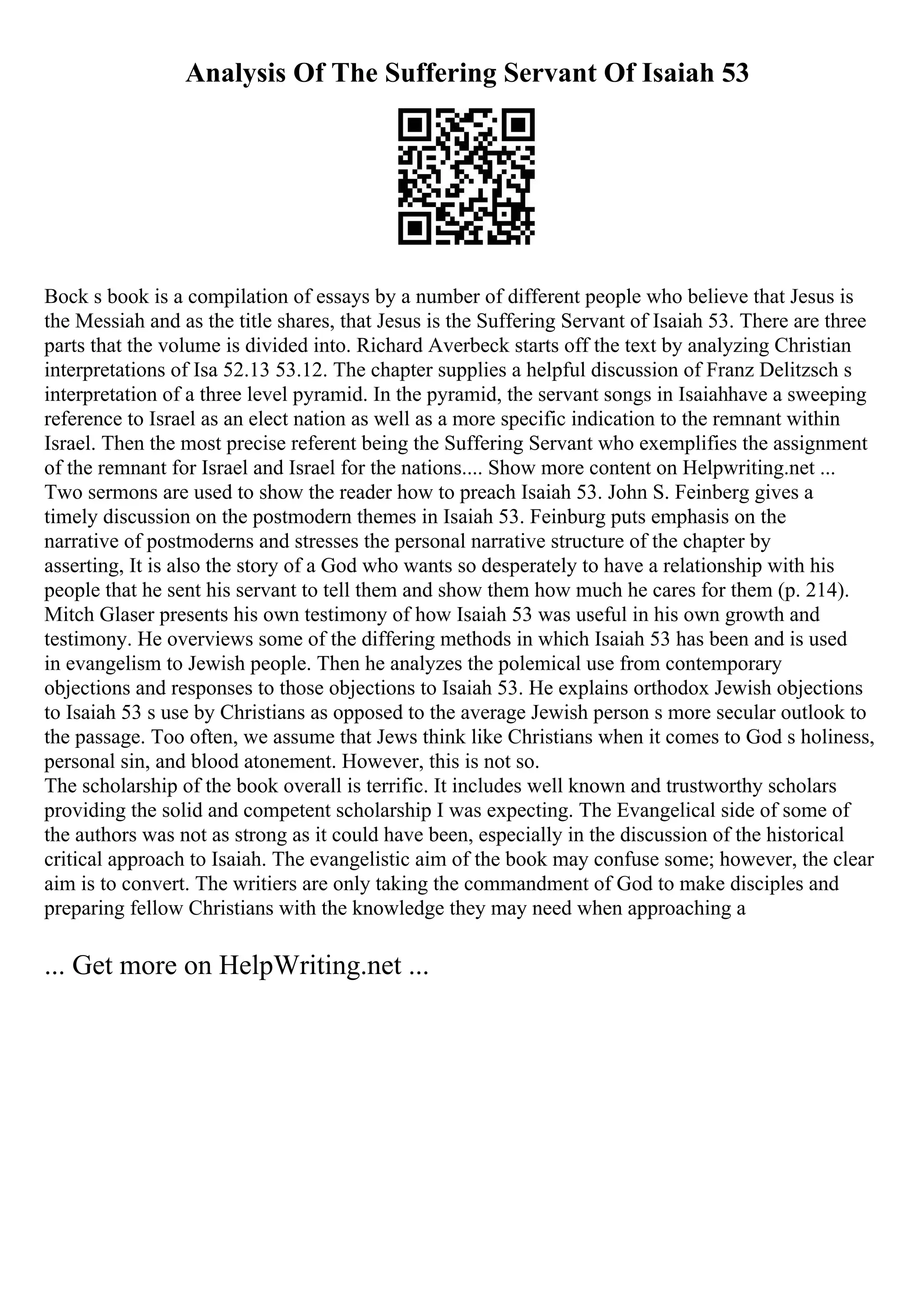 Analysis Of The Suffering Servant Of Isaiah 53
Bock s book is a compilation of essays by a number of different people who believe that Jesus is
the Messiah and as the title shares, that Jesus is the Suffering Servant of Isaiah 53. There are three
parts that the volume is divided into. Richard Averbeck starts off the text by analyzing Christian
interpretations of Isa 52.13 53.12. The chapter supplies a helpful discussion of Franz Delitzsch s
interpretation of a three level pyramid. In the pyramid, the servant songs in Isaiahhave a sweeping
reference to Israel as an elect nation as well as a more specific indication to the remnant within
Israel. Then the most precise referent being the Suffering Servant who exemplifies the assignment
of the remnant for Israel and Israel for the nations.... Show more content on Helpwriting.net ...
Two sermons are used to show the reader how to preach Isaiah 53. John S. Feinberg gives a
timely discussion on the postmodern themes in Isaiah 53. Feinburg puts emphasis on the
narrative of postmoderns and stresses the personal narrative structure of the chapter by
asserting, It is also the story of a God who wants so desperately to have a relationship with his
people that he sent his servant to tell them and show them how much he cares for them (p. 214).
Mitch Glaser presents his own testimony of how Isaiah 53 was useful in his own growth and
testimony. He overviews some of the differing methods in which Isaiah 53 has been and is used
in evangelism to Jewish people. Then he analyzes the polemical use from contemporary
objections and responses to those objections to Isaiah 53. He explains orthodox Jewish objections
to Isaiah 53 s use by Christians as opposed to the average Jewish person s more secular outlook to
the passage. Too often, we assume that Jews think like Christians when it comes to God s holiness,
personal sin, and blood atonement. However, this is not so.
The scholarship of the book overall is terrific. It includes well known and trustworthy scholars
providing the solid and competent scholarship I was expecting. The Evangelical side of some of
the authors was not as strong as it could have been, especially in the discussion of the historical
critical approach to Isaiah. The evangelistic aim of the book may confuse some; however, the clear
aim is to convert. The writiers are only taking the commandment of God to make disciples and
preparing fellow Christians with the knowledge they may need when approaching a
... Get more on HelpWriting.net ...
 