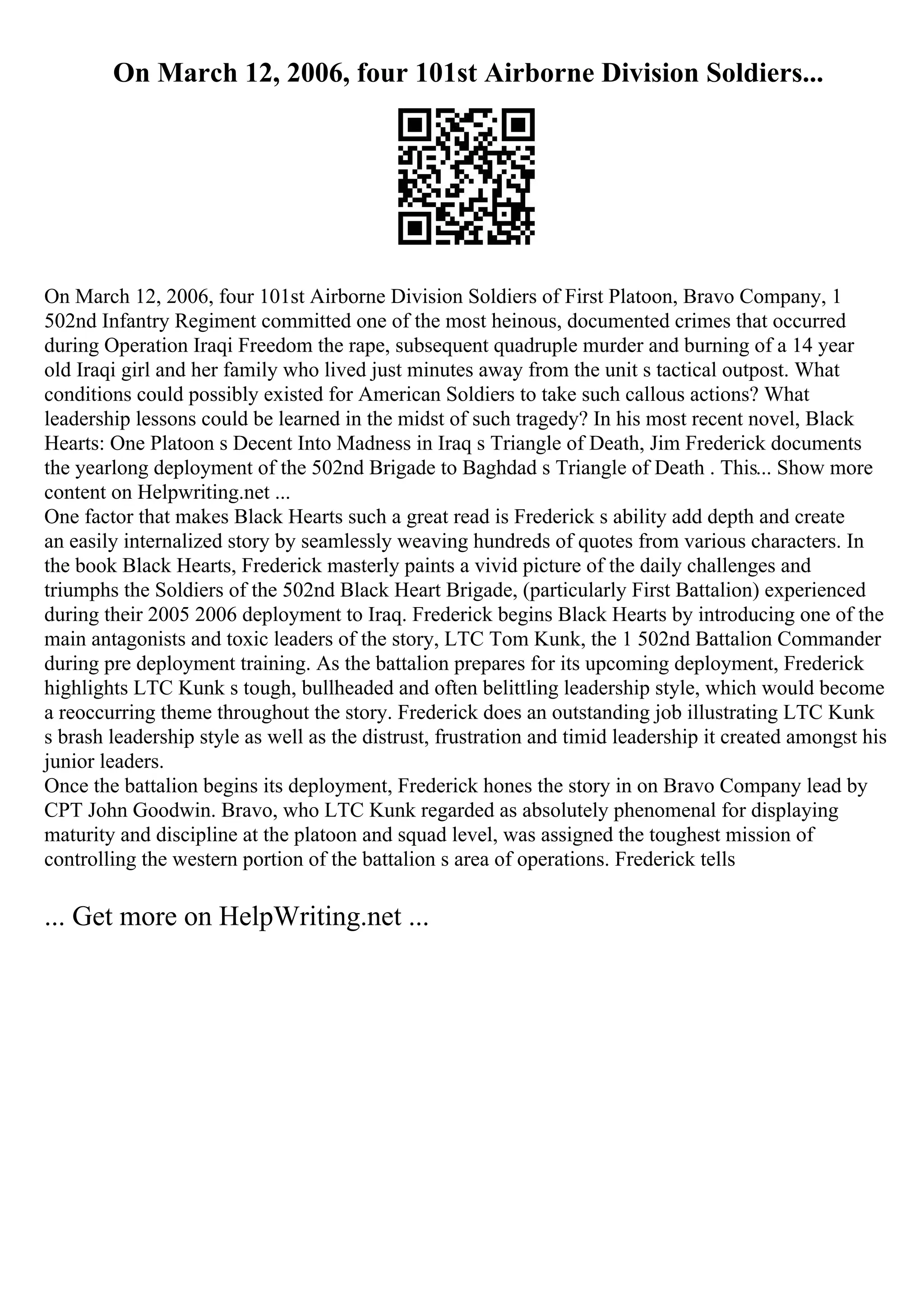 On March 12, 2006, four 101st Airborne Division Soldiers...
On March 12, 2006, four 101st Airborne Division Soldiers of First Platoon, Bravo Company, 1
502nd Infantry Regiment committed one of the most heinous, documented crimes that occurred
during Operation Iraqi Freedom the rape, subsequent quadruple murder and burning of a 14 year
old Iraqi girl and her family who lived just minutes away from the unit s tactical outpost. What
conditions could possibly existed for American Soldiers to take such callous actions? What
leadership lessons could be learned in the midst of such tragedy? In his most recent novel, Black
Hearts: One Platoon s Decent Into Madness in Iraq s Triangle of Death, Jim Frederick documents
the yearlong deployment of the 502nd Brigade to Baghdad s Triangle of Death . This... Show more
content on Helpwriting.net ...
One factor that makes Black Hearts such a great read is Frederick s ability add depth and create
an easily internalized story by seamlessly weaving hundreds of quotes from various characters. In
the book Black Hearts, Frederick masterly paints a vivid picture of the daily challenges and
triumphs the Soldiers of the 502nd Black Heart Brigade, (particularly First Battalion) experienced
during their 2005 2006 deployment to Iraq. Frederick begins Black Hearts by introducing one of the
main antagonists and toxic leaders of the story, LTC Tom Kunk, the 1 502nd Battalion Commander
during pre deployment training. As the battalion prepares for its upcoming deployment, Frederick
highlights LTC Kunk s tough, bullheaded and often belittling leadership style, which would become
a reoccurring theme throughout the story. Frederick does an outstanding job illustrating LTC Kunk
s brash leadership style as well as the distrust, frustration and timid leadership it created amongst his
junior leaders.
Once the battalion begins its deployment, Frederick hones the story in on Bravo Company lead by
CPT John Goodwin. Bravo, who LTC Kunk regarded as absolutely phenomenal for displaying
maturity and discipline at the platoon and squad level, was assigned the toughest mission of
controlling the western portion of the battalion s area of operations. Frederick tells
... Get more on HelpWriting.net ...
 