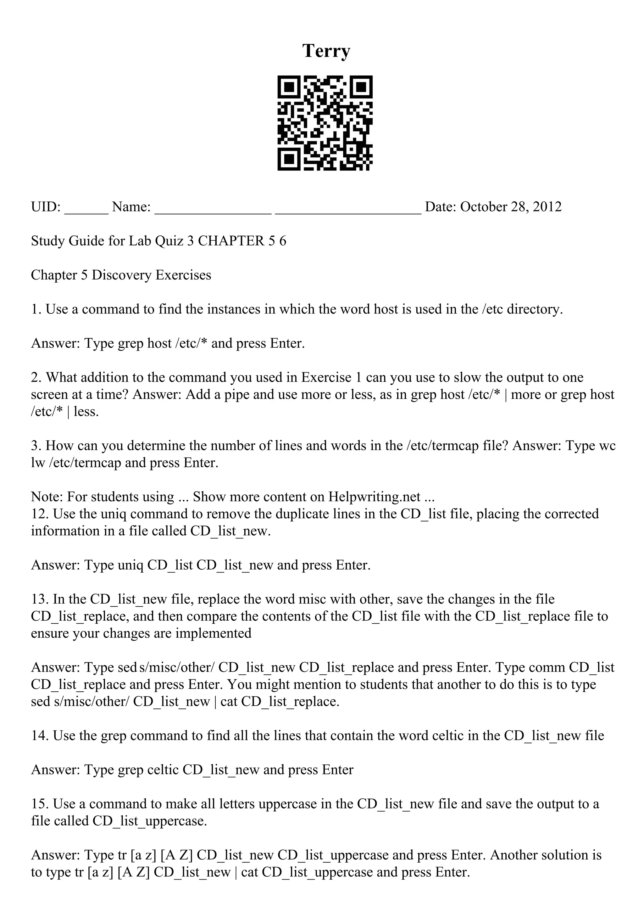 Terry
UID: ______ Name: ________________ ____________________ Date: October 28, 2012
Study Guide for Lab Quiz 3 CHAPTER 5 6
Chapter 5 Discovery Exercises
1. Use a command to find the instances in which the word host is used in the /etc directory.
Answer: Type grep host /etc/* and press Enter.
2. What addition to the command you used in Exercise 1 can you use to slow the output to one
screen at a time? Answer: Add a pipe and use more or less, as in grep host /etc/* | more or grep host
/etc/* | less.
3. How can you determine the number of lines and words in the /etc/termcap file? Answer: Type wc
lw /etc/termcap and press Enter.
Note: For students using ... Show more content on Helpwriting.net ...
12. Use the uniq command to remove the duplicate lines in the CD_list file, placing the corrected
information in a file called CD_list_new.
Answer: Type uniq CD_list CD_list_new and press Enter.
13. In the CD_list_new file, replace the word misc with other, save the changes in the file
CD_list_replace, and then compare the contents of the CD_list file with the CD_list_replace file to
ensure your changes are implemented
Answer: Type seds/misc/other/ CD_list_new CD_list_replace and press Enter. Type comm CD_list
CD_list_replace and press Enter. You might mention to students that another to do this is to type
sed s/misc/other/ CD_list_new | cat CD_list_replace.
14. Use the grep command to find all the lines that contain the word celtic in the CD_list_new file
Answer: Type grep celtic CD_list_new and press Enter
15. Use a command to make all letters uppercase in the CD_list_new file and save the output to a
file called CD_list_uppercase.
Answer: Type tr [a z] [A Z] CD_list_new CD_list_uppercase and press Enter. Another solution is
to type tr [a z] [A Z] CD_list_new | cat CD_list_uppercase and press Enter.
 