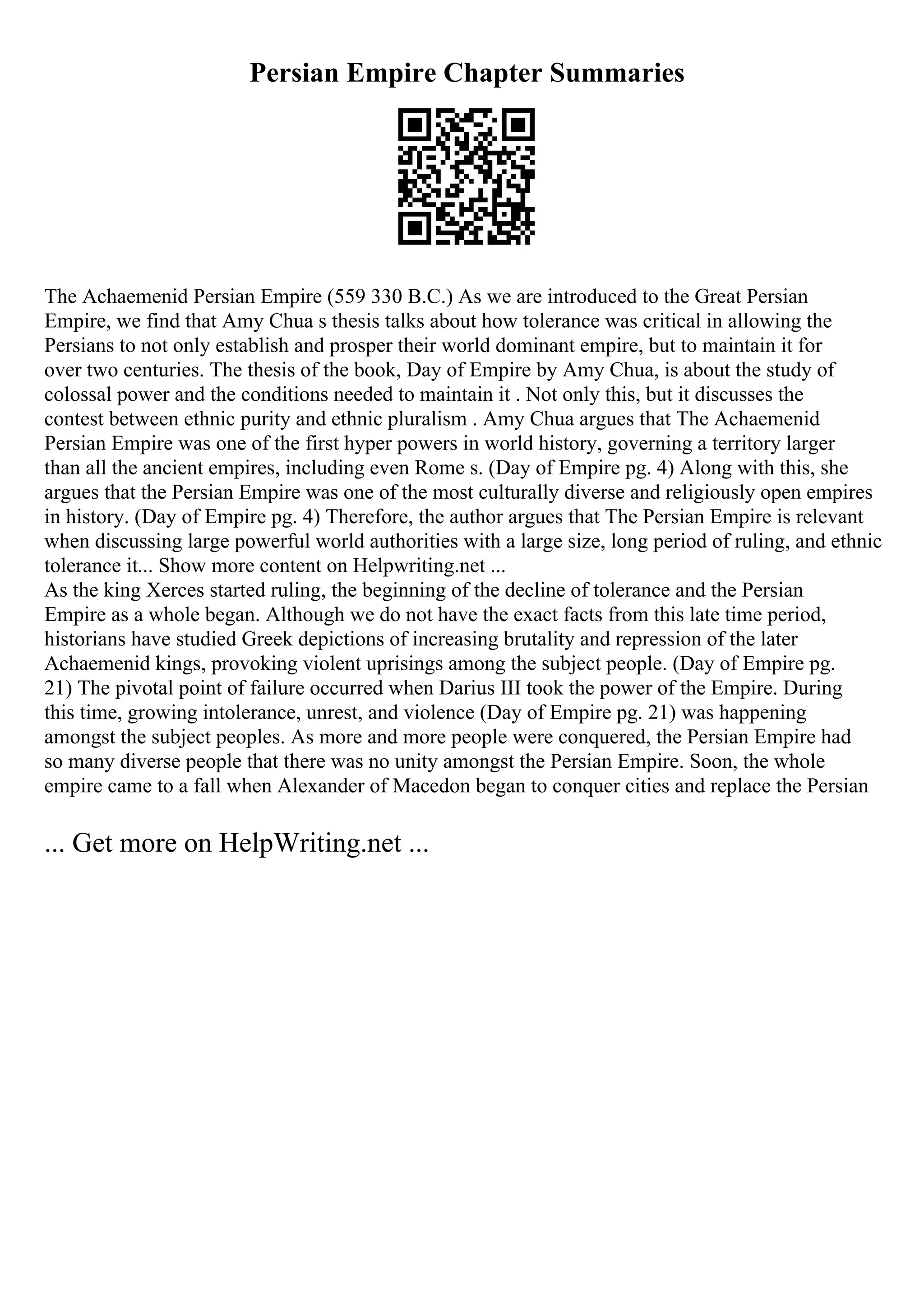 Persian Empire Chapter Summaries
The Achaemenid Persian Empire (559 330 B.C.) As we are introduced to the Great Persian
Empire, we find that Amy Chua s thesis talks about how tolerance was critical in allowing the
Persians to not only establish and prosper their world dominant empire, but to maintain it for
over two centuries. The thesis of the book, Day of Empire by Amy Chua, is about the study of
colossal power and the conditions needed to maintain it . Not only this, but it discusses the
contest between ethnic purity and ethnic pluralism . Amy Chua argues that The Achaemenid
Persian Empire was one of the first hyper powers in world history, governing a territory larger
than all the ancient empires, including even Rome s. (Day of Empire pg. 4) Along with this, she
argues that the Persian Empire was one of the most culturally diverse and religiously open empires
in history. (Day of Empire pg. 4) Therefore, the author argues that The Persian Empire is relevant
when discussing large powerful world authorities with a large size, long period of ruling, and ethnic
tolerance it... Show more content on Helpwriting.net ...
As the king Xerces started ruling, the beginning of the decline of tolerance and the Persian
Empire as a whole began. Although we do not have the exact facts from this late time period,
historians have studied Greek depictions of increasing brutality and repression of the later
Achaemenid kings, provoking violent uprisings among the subject people. (Day of Empire pg.
21) The pivotal point of failure occurred when Darius III took the power of the Empire. During
this time, growing intolerance, unrest, and violence (Day of Empire pg. 21) was happening
amongst the subject peoples. As more and more people were conquered, the Persian Empire had
so many diverse people that there was no unity amongst the Persian Empire. Soon, the whole
empire came to a fall when Alexander of Macedon began to conquer cities and replace the Persian
... Get more on HelpWriting.net ...
 