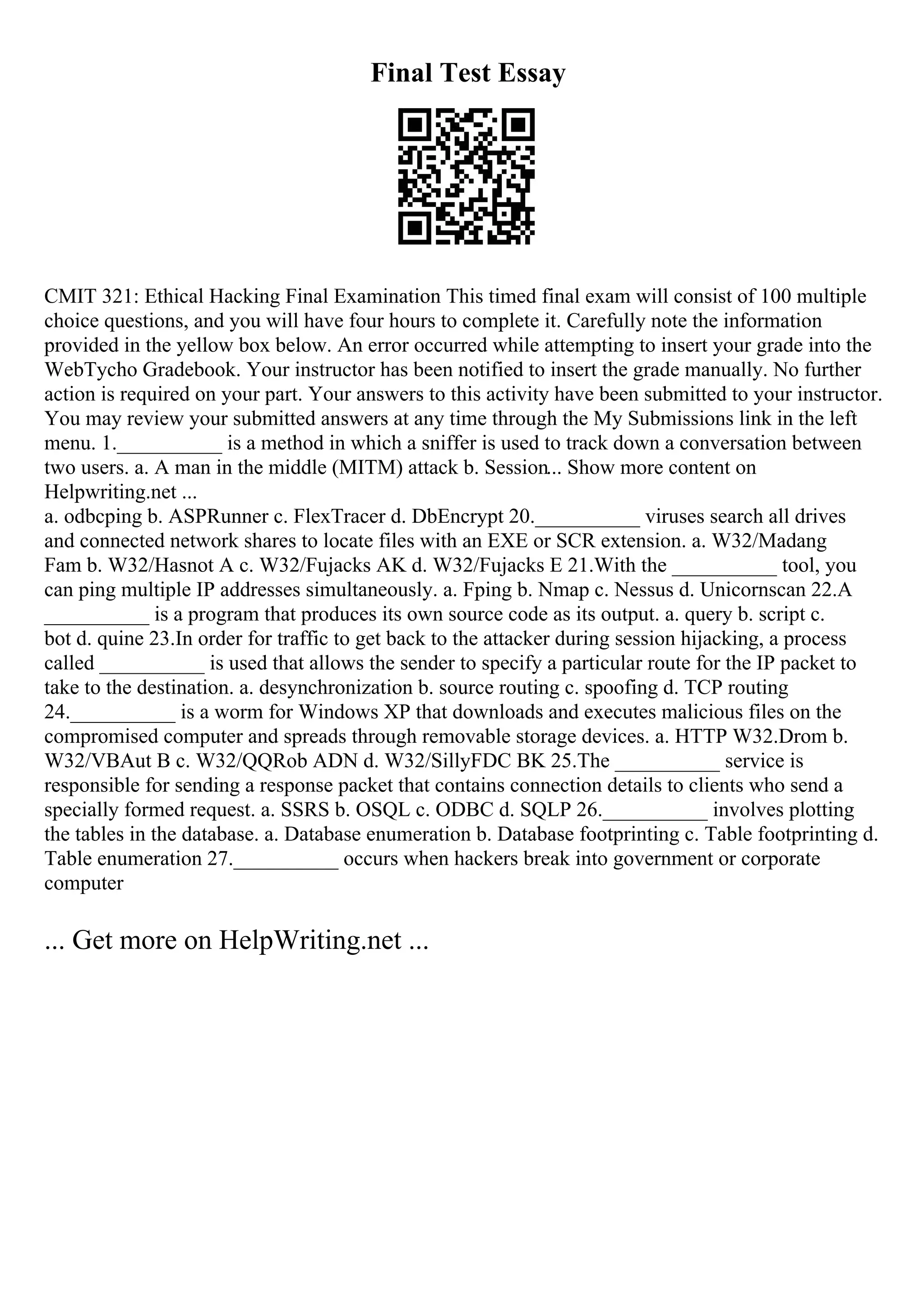 Final Test Essay
CMIT 321: Ethical Hacking Final Examination This timed final exam will consist of 100 multiple
choice questions, and you will have four hours to complete it. Carefully note the information
provided in the yellow box below. An error occurred while attempting to insert your grade into the
WebTycho Gradebook. Your instructor has been notified to insert the grade manually. No further
action is required on your part. Your answers to this activity have been submitted to your instructor.
You may review your submitted answers at any time through the My Submissions link in the left
menu. 1.__________ is a method in which a sniffer is used to track down a conversation between
two users. a. A man in the middle (MITM) attack b. Session... Show more content on
Helpwriting.net ...
a. odbcping b. ASPRunner c. FlexTracer d. DbEncrypt 20.__________ viruses search all drives
and connected network shares to locate files with an EXE or SCR extension. a. W32/Madang
Fam b. W32/Hasnot A c. W32/Fujacks AK d. W32/Fujacks E 21.With the __________ tool, you
can ping multiple IP addresses simultaneously. a. Fping b. Nmap c. Nessus d. Unicornscan 22.A
__________ is a program that produces its own source code as its output. a. query b. script c.
bot d. quine 23.In order for traffic to get back to the attacker during session hijacking, a process
called __________ is used that allows the sender to specify a particular route for the IP packet to
take to the destination. a. desynchronization b. source routing c. spoofing d. TCP routing
24.__________ is a worm for Windows XP that downloads and executes malicious files on the
compromised computer and spreads through removable storage devices. a. HTTP W32.Drom b.
W32/VBAut B c. W32/QQRob ADN d. W32/SillyFDC BK 25.The __________ service is
responsible for sending a response packet that contains connection details to clients who send a
specially formed request. a. SSRS b. OSQL c. ODBC d. SQLP 26.__________ involves plotting
the tables in the database. a. Database enumeration b. Database footprinting c. Table footprinting d.
Table enumeration 27.__________ occurs when hackers break into government or corporate
computer
... Get more on HelpWriting.net ...
 