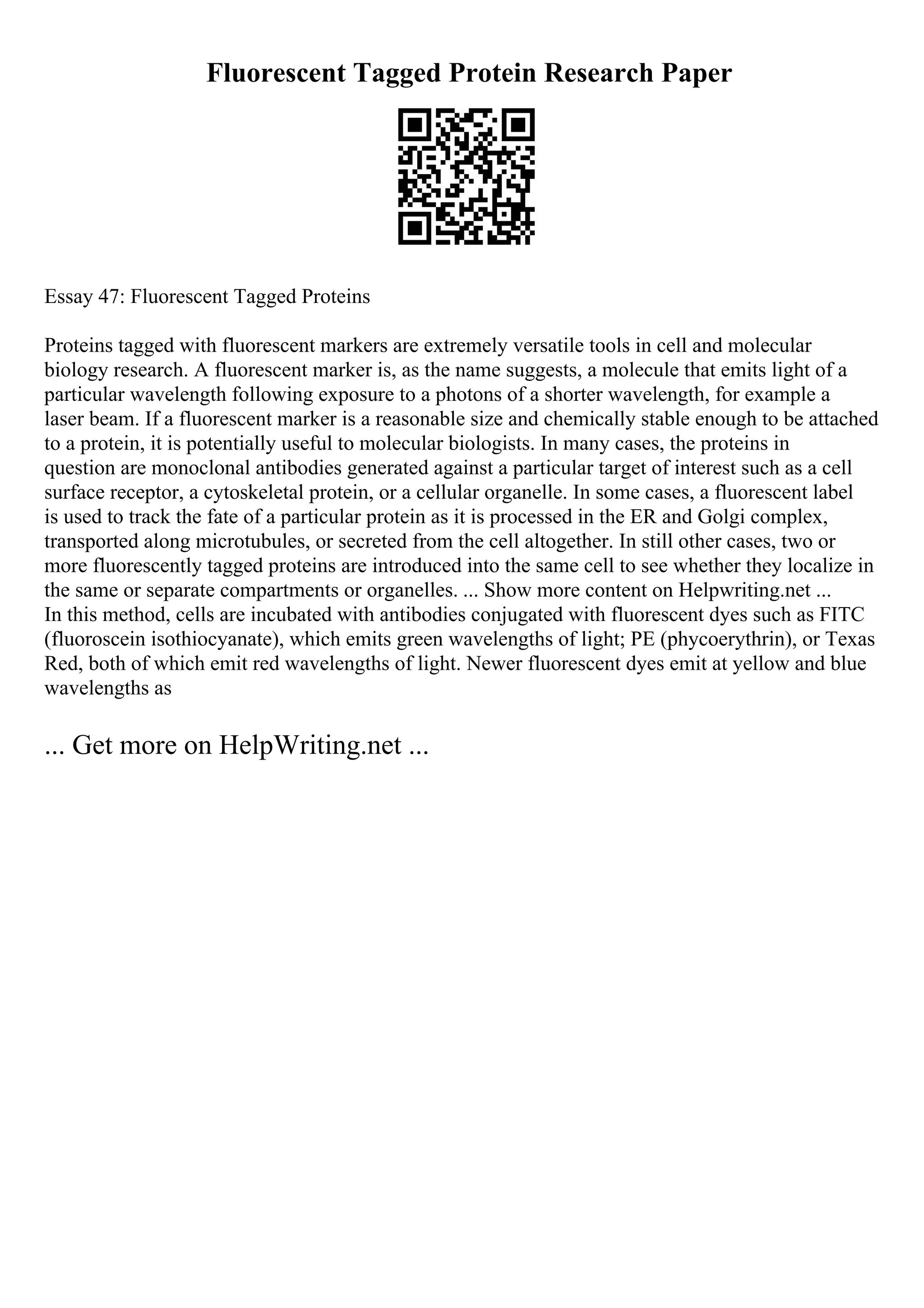 Fluorescent Tagged Protein Research Paper
Essay 47: Fluorescent Tagged Proteins
Proteins tagged with fluorescent markers are extremely versatile tools in cell and molecular
biology research. A fluorescent marker is, as the name suggests, a molecule that emits light of a
particular wavelength following exposure to a photons of a shorter wavelength, for example a
laser beam. If a fluorescent marker is a reasonable size and chemically stable enough to be attached
to a protein, it is potentially useful to molecular biologists. In many cases, the proteins in
question are monoclonal antibodies generated against a particular target of interest such as a cell
surface receptor, a cytoskeletal protein, or a cellular organelle. In some cases, a fluorescent label
is used to track the fate of a particular protein as it is processed in the ER and Golgi complex,
transported along microtubules, or secreted from the cell altogether. In still other cases, two or
more fluorescently tagged proteins are introduced into the same cell to see whether they localize in
the same or separate compartments or organelles. ... Show more content on Helpwriting.net ...
In this method, cells are incubated with antibodies conjugated with fluorescent dyes such as FITC
(fluoroscein isothiocyanate), which emits green wavelengths of light; PE (phycoerythrin), or Texas
Red, both of which emit red wavelengths of light. Newer fluorescent dyes emit at yellow and blue
wavelengths as
... Get more on HelpWriting.net ...
 