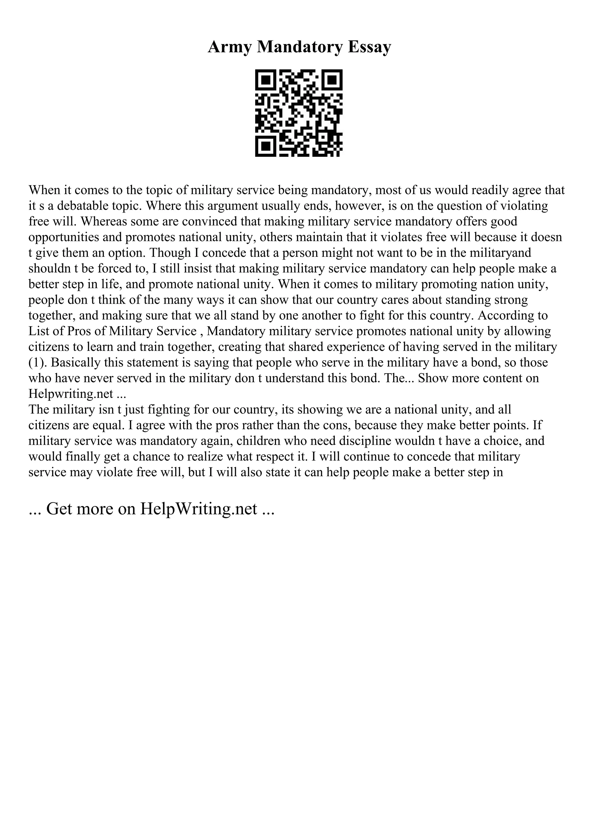 Army Mandatory Essay
When it comes to the topic of military service being mandatory, most of us would readily agree that
it s a debatable topic. Where this argument usually ends, however, is on the question of violating
free will. Whereas some are convinced that making military service mandatory offers good
opportunities and promotes national unity, others maintain that it violates free will because it doesn
t give them an option. Though I concede that a person might not want to be in the militaryand
shouldn t be forced to, I still insist that making military service mandatory can help people make a
better step in life, and promote national unity. When it comes to military promoting nation unity,
people don t think of the many ways it can show that our country cares about standing strong
together, and making sure that we all stand by one another to fight for this country. According to
List of Pros of Military Service , Mandatory military service promotes national unity by allowing
citizens to learn and train together, creating that shared experience of having served in the military
(1). Basically this statement is saying that people who serve in the military have a bond, so those
who have never served in the military don t understand this bond. The... Show more content on
Helpwriting.net ...
The military isn t just fighting for our country, its showing we are a national unity, and all
citizens are equal. I agree with the pros rather than the cons, because they make better points. If
military service was mandatory again, children who need discipline wouldn t have a choice, and
would finally get a chance to realize what respect it. I will continue to concede that military
service may violate free will, but I will also state it can help people make a better step in
... Get more on HelpWriting.net ...
 