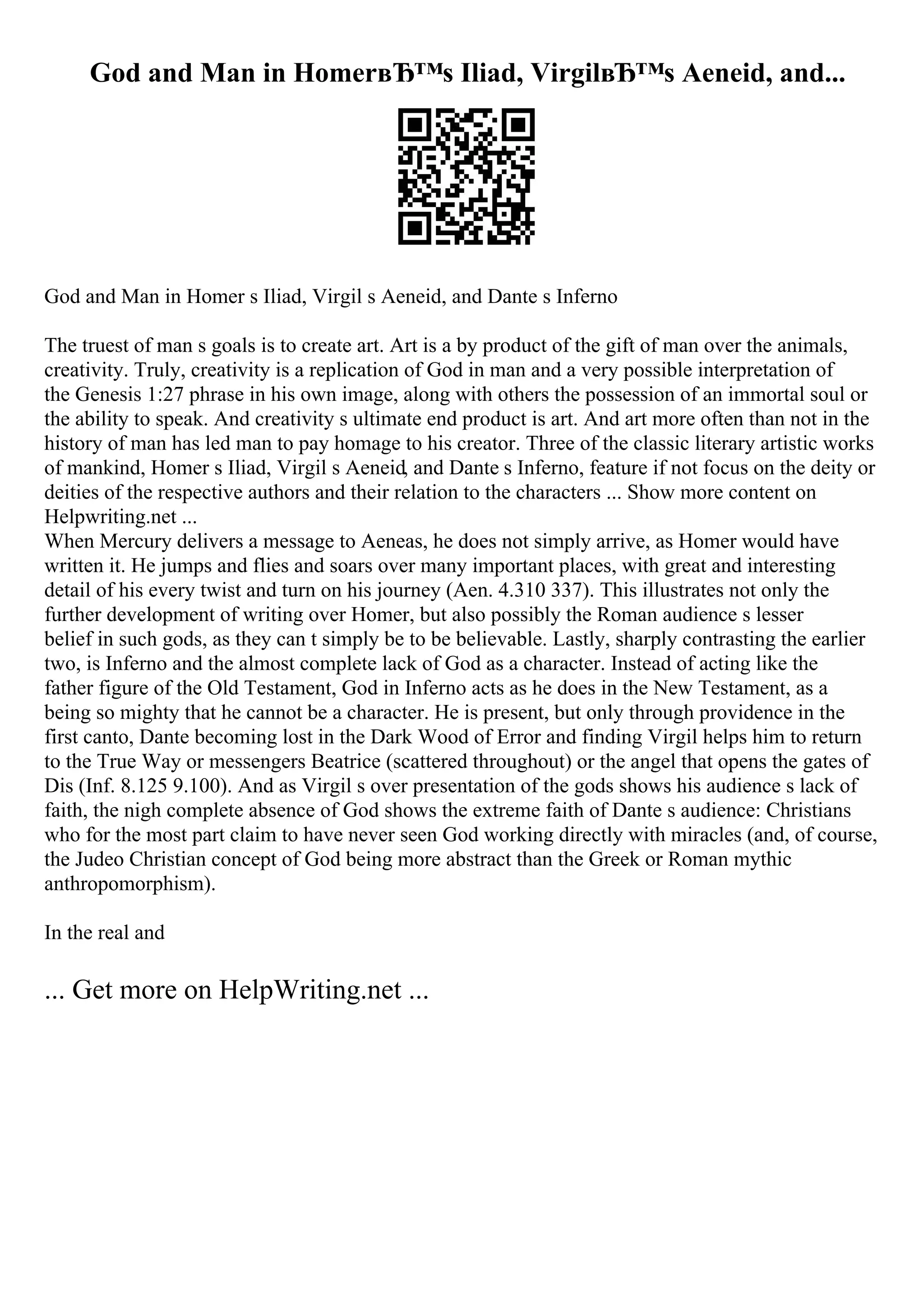 God and Man in HomerвЂ™s Iliad, VirgilвЂ™s Aeneid, and...
God and Man in Homer s Iliad, Virgil s Aeneid, and Dante s Inferno
The truest of man s goals is to create art. Art is a by product of the gift of man over the animals,
creativity. Truly, creativity is a replication of God in man and a very possible interpretation of
the Genesis 1:27 phrase in his own image, along with others the possession of an immortal soul or
the ability to speak. And creativity s ultimate end product is art. And art more often than not in the
history of man has led man to pay homage to his creator. Three of the classic literary artistic works
of mankind, Homer s Iliad, Virgil s Aeneid, and Dante s Inferno, feature if not focus on the deity or
deities of the respective authors and their relation to the characters ... Show more content on
Helpwriting.net ...
When Mercury delivers a message to Aeneas, he does not simply arrive, as Homer would have
written it. He jumps and flies and soars over many important places, with great and interesting
detail of his every twist and turn on his journey (Aen. 4.310 337). This illustrates not only the
further development of writing over Homer, but also possibly the Roman audience s lesser
belief in such gods, as they can t simply be to be believable. Lastly, sharply contrasting the earlier
two, is Inferno and the almost complete lack of God as a character. Instead of acting like the
father figure of the Old Testament, God in Inferno acts as he does in the New Testament, as a
being so mighty that he cannot be a character. He is present, but only through providence in the
first canto, Dante becoming lost in the Dark Wood of Error and finding Virgil helps him to return
to the True Way or messengers Beatrice (scattered throughout) or the angel that opens the gates of
Dis (Inf. 8.125 9.100). And as Virgil s over presentation of the gods shows his audience s lack of
faith, the nigh complete absence of God shows the extreme faith of Dante s audience: Christians
who for the most part claim to have never seen God working directly with miracles (and, of course,
the Judeo Christian concept of God being more abstract than the Greek or Roman mythic
anthropomorphism).
In the real and
... Get more on HelpWriting.net ...
 