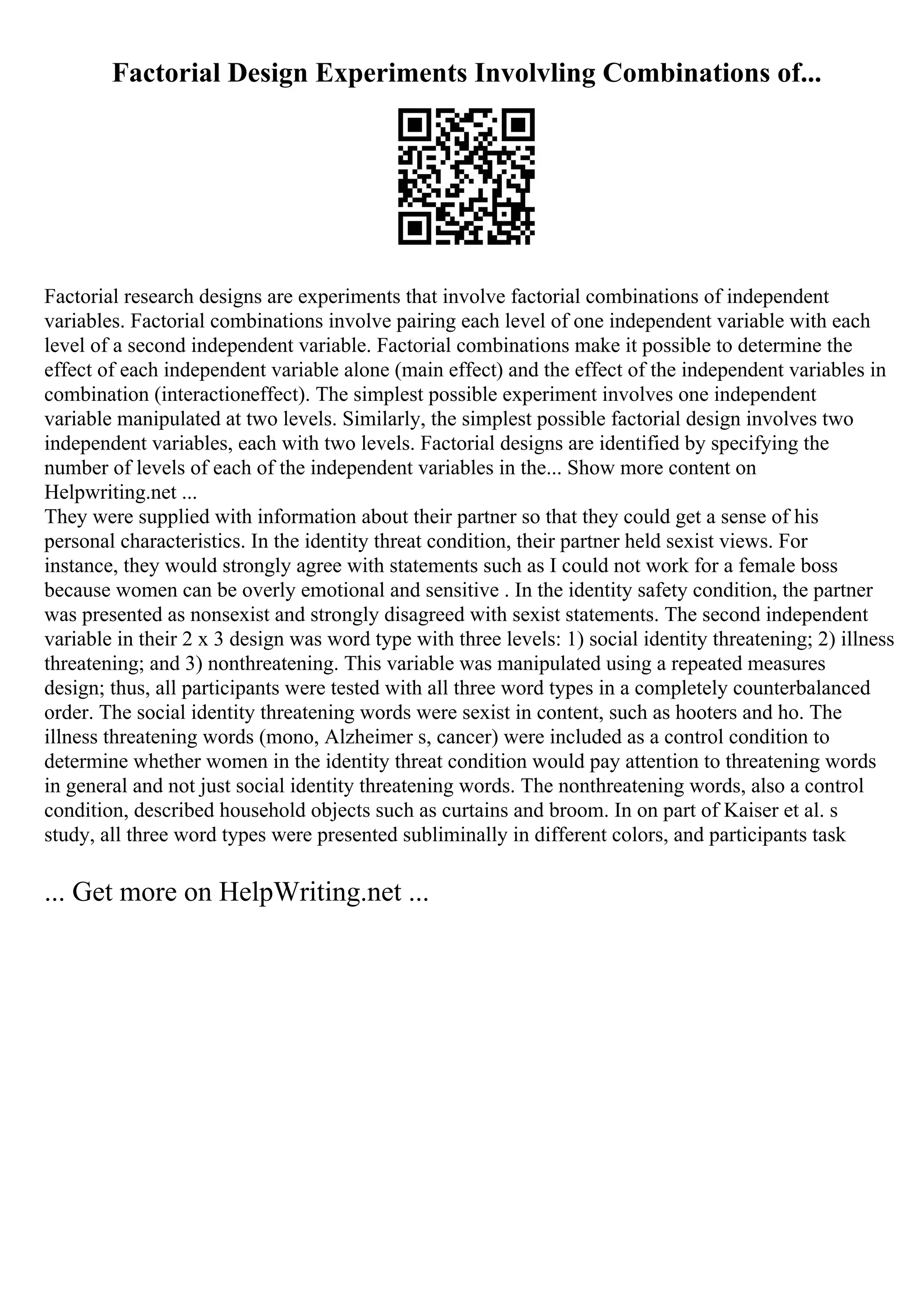 Factorial Design Experiments Involvling Combinations of...
Factorial research designs are experiments that involve factorial combinations of independent
variables. Factorial combinations involve pairing each level of one independent variable with each
level of a second independent variable. Factorial combinations make it possible to determine the
effect of each independent variable alone (main effect) and the effect of the independent variables in
combination (interactioneffect). The simplest possible experiment involves one independent
variable manipulated at two levels. Similarly, the simplest possible factorial design involves two
independent variables, each with two levels. Factorial designs are identified by specifying the
number of levels of each of the independent variables in the... Show more content on
Helpwriting.net ...
They were supplied with information about their partner so that they could get a sense of his
personal characteristics. In the identity threat condition, their partner held sexist views. For
instance, they would strongly agree with statements such as I could not work for a female boss
because women can be overly emotional and sensitive . In the identity safety condition, the partner
was presented as nonsexist and strongly disagreed with sexist statements. The second independent
variable in their 2 x 3 design was word type with three levels: 1) social identity threatening; 2) illness
threatening; and 3) nonthreatening. This variable was manipulated using a repeated measures
design; thus, all participants were tested with all three word types in a completely counterbalanced
order. The social identity threatening words were sexist in content, such as hooters and ho. The
illness threatening words (mono, Alzheimer s, cancer) were included as a control condition to
determine whether women in the identity threat condition would pay attention to threatening words
in general and not just social identity threatening words. The nonthreatening words, also a control
condition, described household objects such as curtains and broom. In on part of Kaiser et al. s
study, all three word types were presented subliminally in different colors, and participants task
... Get more on HelpWriting.net ...
 