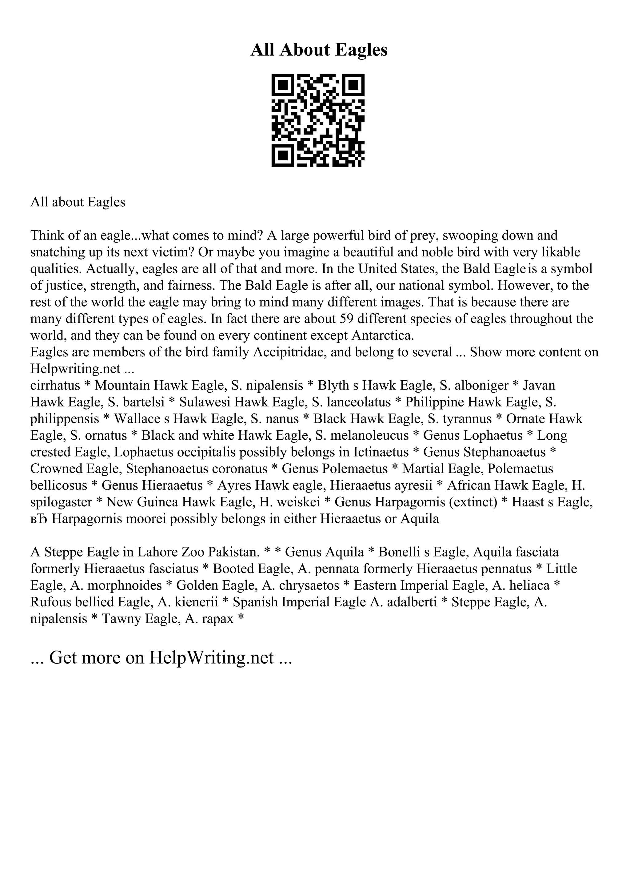 All About Eagles
All about Eagles
Think of an eagle...what comes to mind? A large powerful bird of prey, swooping down and
snatching up its next victim? Or maybe you imagine a beautiful and noble bird with very likable
qualities. Actually, eagles are all of that and more. In the United States, the Bald Eagleis a symbol
of justice, strength, and fairness. The Bald Eagle is after all, our national symbol. However, to the
rest of the world the eagle may bring to mind many different images. That is because there are
many different types of eagles. In fact there are about 59 different species of eagles throughout the
world, and they can be found on every continent except Antarctica.
Eagles are members of the bird family Accipitridae, and belong to several ... Show more content on
Helpwriting.net ...
cirrhatus * Mountain Hawk Eagle, S. nipalensis * Blyth s Hawk Eagle, S. alboniger * Javan
Hawk Eagle, S. bartelsi * Sulawesi Hawk Eagle, S. lanceolatus * Philippine Hawk Eagle, S.
philippensis * Wallace s Hawk Eagle, S. nanus * Black Hawk Eagle, S. tyrannus * Ornate Hawk
Eagle, S. ornatus * Black and white Hawk Eagle, S. melanoleucus * Genus Lophaetus * Long
crested Eagle, Lophaetus occipitalis possibly belongs in Ictinaetus * Genus Stephanoaetus *
Crowned Eagle, Stephanoaetus coronatus * Genus Polemaetus * Martial Eagle, Polemaetus
bellicosus * Genus Hieraaetus * Ayres Hawk eagle, Hieraaetus ayresii * African Hawk Eagle, H.
spilogaster * New Guinea Hawk Eagle, H. weiskei * Genus Harpagornis (extinct) * Haast s Eagle,
вЂ Harpagornis moorei possibly belongs in either Hieraaetus or Aquila
A Steppe Eagle in Lahore Zoo Pakistan. * * Genus Aquila * Bonelli s Eagle, Aquila fasciata
formerly Hieraaetus fasciatus * Booted Eagle, A. pennata formerly Hieraaetus pennatus * Little
Eagle, A. morphnoides * Golden Eagle, A. chrysaetos * Eastern Imperial Eagle, A. heliaca *
Rufous bellied Eagle, A. kienerii * Spanish Imperial Eagle A. adalberti * Steppe Eagle, A.
nipalensis * Tawny Eagle, A. rapax *
... Get more on HelpWriting.net ...
 