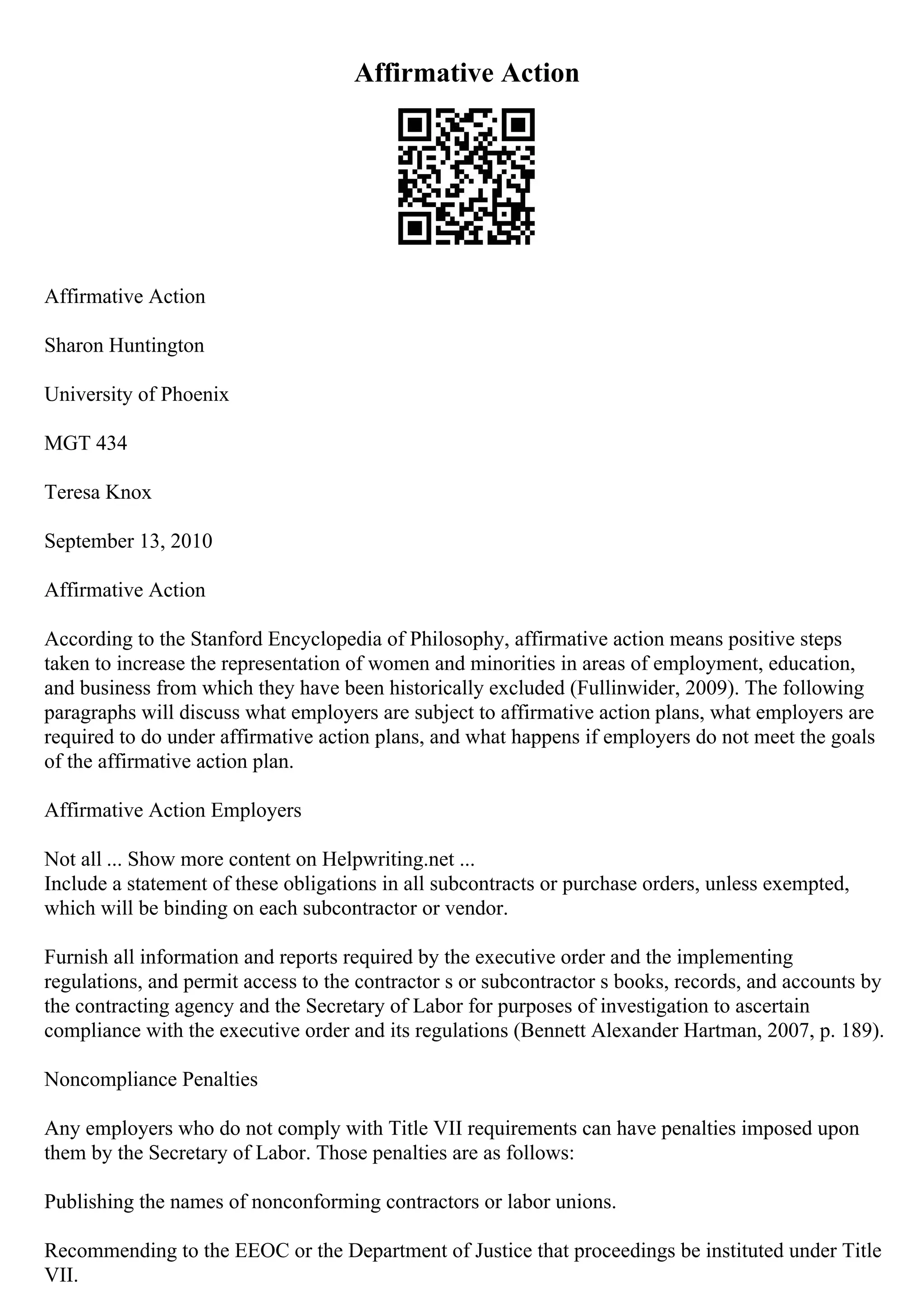 Affirmative Action
Affirmative Action
Sharon Huntington
University of Phoenix
MGT 434
Teresa Knox
September 13, 2010
Affirmative Action
According to the Stanford Encyclopedia of Philosophy, affirmative action means positive steps
taken to increase the representation of women and minorities in areas of employment, education,
and business from which they have been historically excluded (Fullinwider, 2009). The following
paragraphs will discuss what employers are subject to affirmative action plans, what employers are
required to do under affirmative action plans, and what happens if employers do not meet the goals
of the affirmative action plan.
Affirmative Action Employers
Not all ... Show more content on Helpwriting.net ...
Include a statement of these obligations in all subcontracts or purchase orders, unless exempted,
which will be binding on each subcontractor or vendor.
Furnish all information and reports required by the executive order and the implementing
regulations, and permit access to the contractor s or subcontractor s books, records, and accounts by
the contracting agency and the Secretary of Labor for purposes of investigation to ascertain
compliance with the executive order and its regulations (Bennett Alexander Hartman, 2007, p. 189).
Noncompliance Penalties
Any employers who do not comply with Title VII requirements can have penalties imposed upon
them by the Secretary of Labor. Those penalties are as follows:
Publishing the names of nonconforming contractors or labor unions.
Recommending to the EEOC or the Department of Justice that proceedings be instituted under Title
VII.
 