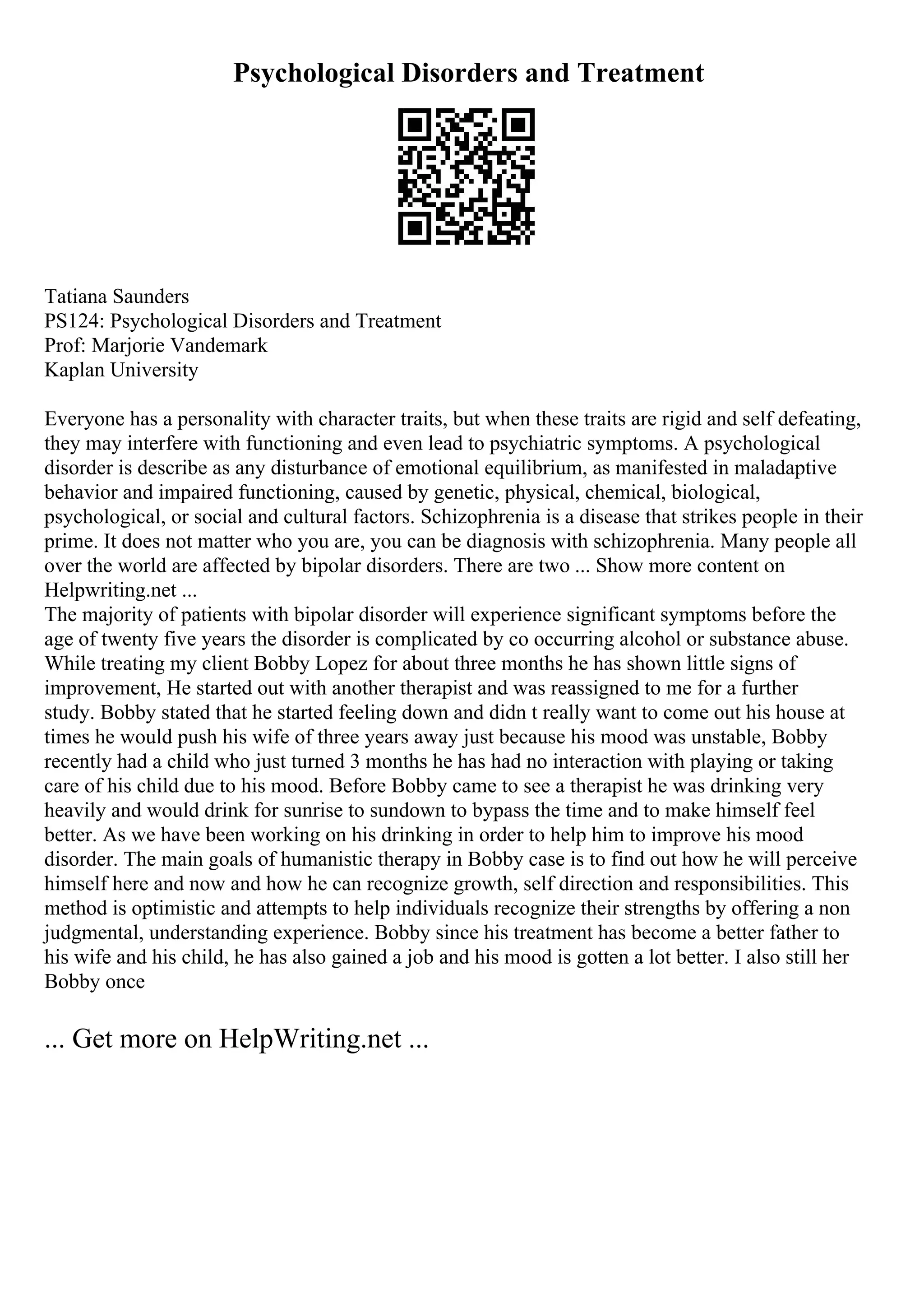 Psychological Disorders and Treatment
Tatiana Saunders
PS124: Psychological Disorders and Treatment
Prof: Marjorie Vandemark
Kaplan University
Everyone has a personality with character traits, but when these traits are rigid and self defeating,
they may interfere with functioning and even lead to psychiatric symptoms. A psychological
disorder is describe as any disturbance of emotional equilibrium, as manifested in maladaptive
behavior and impaired functioning, caused by genetic, physical, chemical, biological,
psychological, or social and cultural factors. Schizophrenia is a disease that strikes people in their
prime. It does not matter who you are, you can be diagnosis with schizophrenia. Many people all
over the world are affected by bipolar disorders. There are two ... Show more content on
Helpwriting.net ...
The majority of patients with bipolar disorder will experience significant symptoms before the
age of twenty five years the disorder is complicated by co occurring alcohol or substance abuse.
While treating my client Bobby Lopez for about three months he has shown little signs of
improvement, He started out with another therapist and was reassigned to me for a further
study. Bobby stated that he started feeling down and didn t really want to come out his house at
times he would push his wife of three years away just because his mood was unstable, Bobby
recently had a child who just turned 3 months he has had no interaction with playing or taking
care of his child due to his mood. Before Bobby came to see a therapist he was drinking very
heavily and would drink for sunrise to sundown to bypass the time and to make himself feel
better. As we have been working on his drinking in order to help him to improve his mood
disorder. The main goals of humanistic therapy in Bobby case is to find out how he will perceive
himself here and now and how he can recognize growth, self direction and responsibilities. This
method is optimistic and attempts to help individuals recognize their strengths by offering a non
judgmental, understanding experience. Bobby since his treatment has become a better father to
his wife and his child, he has also gained a job and his mood is gotten a lot better. I also still her
Bobby once
... Get more on HelpWriting.net ...
 