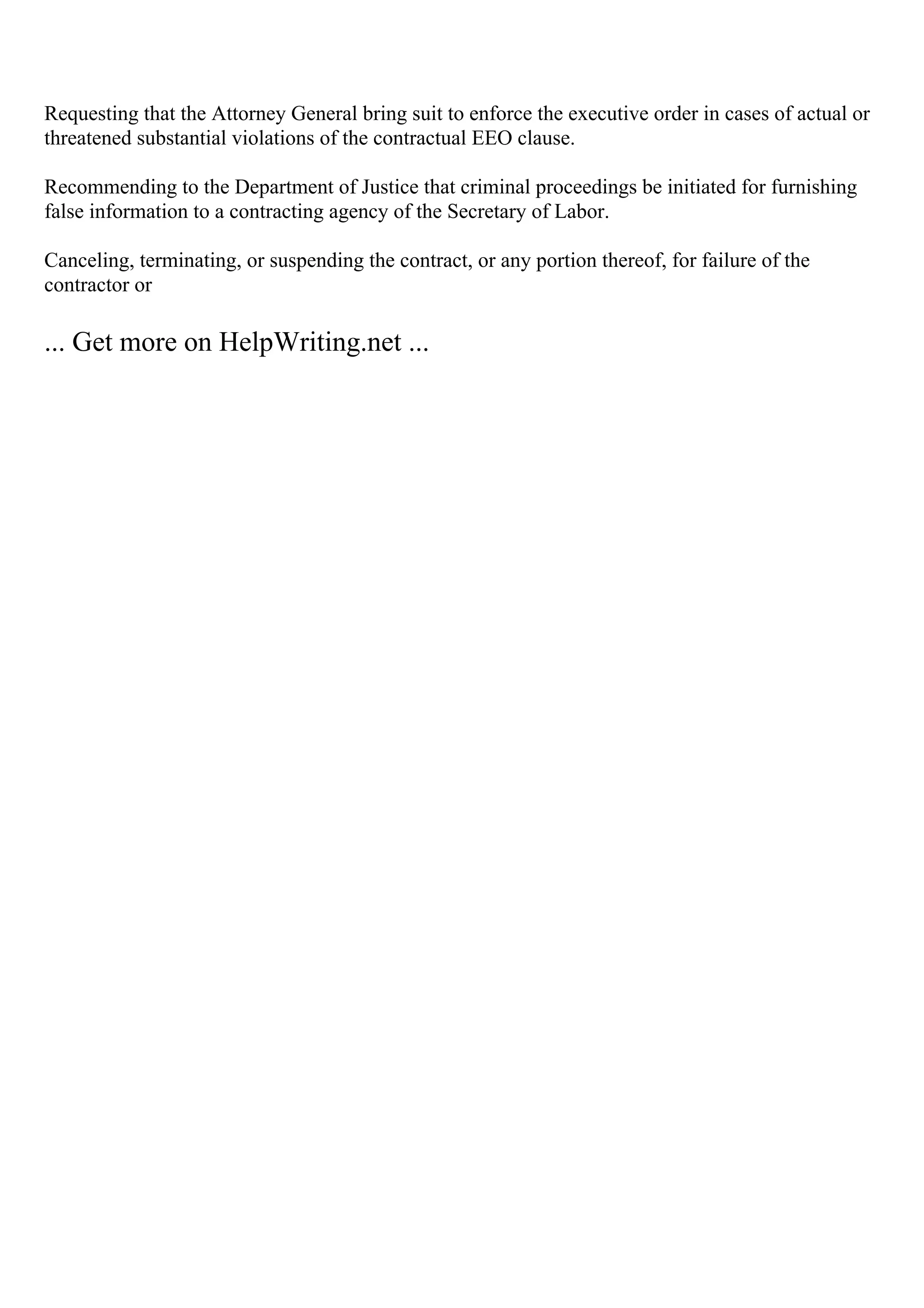 Requesting that the Attorney General bring suit to enforce the executive order in cases of actual or
threatened substantial violations of the contractual EEO clause.
Recommending to the Department of Justice that criminal proceedings be initiated for furnishing
false information to a contracting agency of the Secretary of Labor.
Canceling, terminating, or suspending the contract, or any portion thereof, for failure of the
contractor or
... Get more on HelpWriting.net ...
 