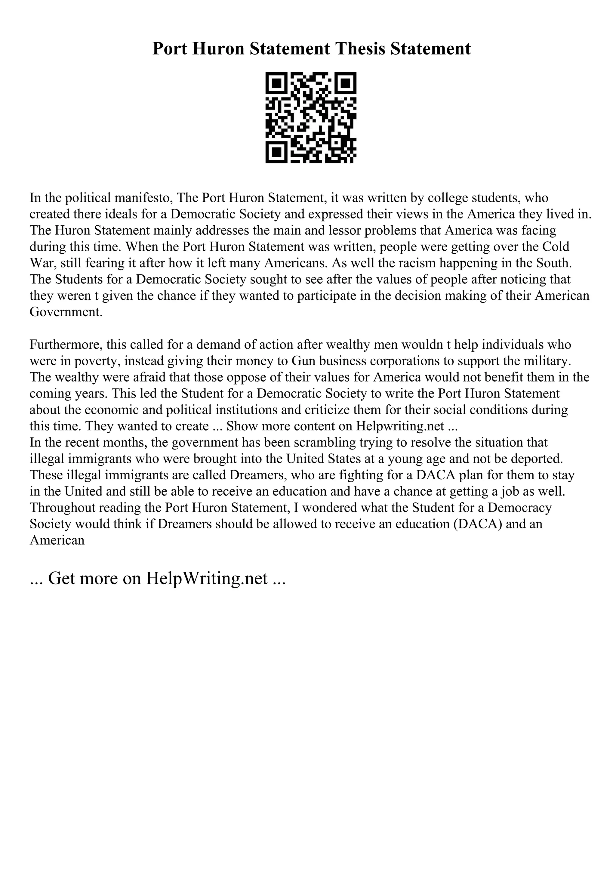Port Huron Statement Thesis Statement
In the political manifesto, The Port Huron Statement, it was written by college students, who
created there ideals for a Democratic Society and expressed their views in the America they lived in.
The Huron Statement mainly addresses the main and lessor problems that America was facing
during this time. When the Port Huron Statement was written, people were getting over the Cold
War, still fearing it after how it left many Americans. As well the racism happening in the South.
The Students for a Democratic Society sought to see after the values of people after noticing that
they weren t given the chance if they wanted to participate in the decision making of their American
Government.
Furthermore, this called for a demand of action after wealthy men wouldn t help individuals who
were in poverty, instead giving their money to Gun business corporations to support the military.
The wealthy were afraid that those oppose of their values for America would not benefit them in the
coming years. This led the Student for a Democratic Society to write the Port Huron Statement
about the economic and political institutions and criticize them for their social conditions during
this time. They wanted to create ... Show more content on Helpwriting.net ...
In the recent months, the government has been scrambling trying to resolve the situation that
illegal immigrants who were brought into the United States at a young age and not be deported.
These illegal immigrants are called Dreamers, who are fighting for a DACA plan for them to stay
in the United and still be able to receive an education and have a chance at getting a job as well.
Throughout reading the Port Huron Statement, I wondered what the Student for a Democracy
Society would think if Dreamers should be allowed to receive an education (DACA) and an
American
... Get more on HelpWriting.net ...
 